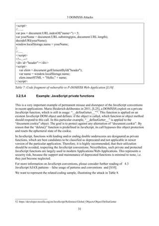 3 DOMXSS Attacks

<script>
//…...
var pos = document.URL.indexOf("name=") + 5;
var yourName = document.URL.substring(pos, document.URL.length);
decodeURI(yourName);
window.localStorage.name = yourName;
}
//......
</script>
<!--...-->
<div id="header"></div>
<script>
    var elem = document.getElementById("header");
    var name = window.localStorage.name;
    elem.innerHTML = "Hello," + name;
</script>
Table 7: Code fragment of vulnerable to P-DOMXSS Web-Application [L10]

3.2.5.4           Example: JavaScript private functions

This is a very important example of permanent misuse and disrespect of the JavaScript conventions
in recent applications. Mario Heiderich deliberates in 2011, [L25], a DOMXSS exploit on a private
JavaScript function, which is still in usage: “__defineGetter__”52. This function is applied on an
existent JavaScript DOM object and defines: if the object is called, which function or object method
should respond to this call. In this particular example, “__defineGetter__” is applied to the
“document.cookie” object. The goal is to protect against any alternation of “document.cookie”. By
reason that the “delete()” function is predefined in JavaScript, its call bypasses this object protection
and resets the ephemeral state of the cookie.
In JavaScript, functions with leading and/or ending double underscores are designated as private
functions, which are best candidates to be classified as deprecated and not applicable in newer
version of the particular application. Therefore, it is highly recommended, that their utilization
should be avoided, respecting the JavaScript conventions. Nevertheless, such private and protected
JavaScript functions are largely used in modern Applications/Web-Applications. This represents a
security risk, because the support and maintenance of deprecated functions is minimal to none, i.e.
they just become neglected.
For more information on JavaScript conventions, please consider further reading of 4.3
JavaScript/AJAX patterns – false usage of patterns and conventions and [S10].
We want to represent the related coding sample, illustrating the attack in Table 8.




52 https://developer.mozilla.org/en/JavaScript/Reference/Global_Objects/Object/DefineGetter

                                                        31
 
