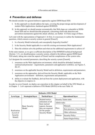 4 Prevention and defense


4 Prevention and defense
We should consider two general defensive approaches against DOM-based XSS:
   I. In this approach we should address the topic, covering the proper design and development of
      modern Web-Applications, hardened against DOMXSS.
   II. In this approach we should assume axiomatically, that Web-Apps are vulnerable to DOM-
       based XSS and we should describe proposals, concerning client-side detection and
       prevention mechanisms against this attack subclass, see further 4.4 False usage of filters.
Let's start with the representation of Approach I. At first, it is necessary to outline the fundamental
questions, which concern a security system in general [Enum3]:
   1. Is a Security Model technically and conceptually (logically) feasible?
   2. Is the Security Model applicable in a real-life existing environment (Web-Application)?
   3. Does the solution solve the problem and what are the additional requirements to achieve it?
In the same manner, as we gave a sufficient description of the DOMXSS technical background
(Section 3.2 ), we should propose a security system, related to the defense against DOM-based
XSS attack, taking into count the aspects of Enum3 and the completeness of the system rules.
Let' designate the essential parameters, describing the security system [Enum4]:
   1. awareness on the Web-Application environment, which should be defended, hardened,
      sanitized and protected – requirements, parameters and application workflow, see Figures 5,
      40, 67;
   2. awareness on the applicable Security Model and its definition, requirements and parameters;
   3. awareness on the approaches, derived from the Security Model, applicable on the Web-
      Application environment – definition, requirements and parameters;
   4. ability to evaluate the feedback, derived from the system deployment and application, with
      the objective to improve it.
In order to cover Enum4, we deploy our exposition in this chapter on behalf of the STO Model, as
in Chapter 3 . Let's represent a defensive STO Model (DSTO) in the next Table 10.


                                        Defensive STO Model
  Level type        Strategical layer       Tactical layer                Operational layer
                                         Related tactics:      Security Teams tasks
                                         utilization of all    Admin tasks
                                         basic tactical
                 Basic Security          aspects, because                 Manuals
                 Model                   they are required     Docs       Best practices, Cheat Sheets
  Realization                            for the proper
   (Level of                             Security Model                   Other references
    Security                                                   Policies   Security Policy
    Model)
                                                                          Same-Origin-Policy


                                                   35
 