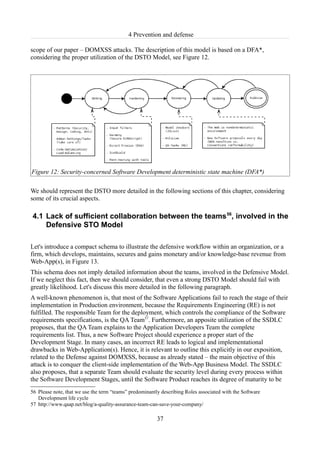 4 Prevention and defense

scope of our paper – DOMXSS attacks. The description of this model is based on a DFA*,
considering the proper utilization of the DSTO Model, see Figure 12.




Figure 12: Security-concerned Software Development deterministic state machine (DFA*)

We should represent the DSTO more detailed in the following sections of this chapter, considering
some of its crucial aspects.

4.1 Lack of sufficient collaboration between the teams 56, involved in the
    Defensive STO Model

Let's introduce a compact schema to illustrate the defensive workflow within an organization, or a
firm, which develops, maintains, secures and gains monetary and/or knowledge-base revenue from
Web-App(s), in Figure 13.
This schema does not imply detailed information about the teams, involved in the Defensive Model.
If we neglect this fact, then we should consider, that even a strong DSTO Model should fail with
greatly likelihood. Let's discuss this more detailed in the following paragraph.
A well-known phenomenon is, that most of the Software Applications fail to reach the stage of their
implementation in Production environment, because the Requirements Engineering (RE) is not
fulfilled. The responsible Team for the deployment, which controls the compliance of the Software
requirements specifications, is the QA Team57. Furthermore, an apposite utilization of the SSDLC
proposes, that the QA Team explains to the Application Developers Team the complete
requirements list. Thus, a new Software Project should experience a proper start of the
Development Stage. In many cases, an incorrect RE leads to logical and implementational
drawbacks in Web-Application(s). Hence, it is relevant to outline this explicitly in our exposition,
related to the Defense against DOMXSS, because as already stated – the main objective of this
attack is to conquer the client-side implementation of the Web-App Business Model. The SSDLC
also proposes, that a separate Team should evaluate the security level during every process within
the Software Development Stages, until the Software Product reaches its degree of maturity to be
56 Please note, that we use the term “teams” predominantly describing Roles associated with the Software
   Development life cycle
57 http://www.qaap.net/blog/a-quality-assurance-team-can-save-your-company/

                                                         37
 