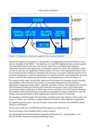 4 Prevention and defense




Figure 13: Sanitization components, applied to the victim environment

released in Production Environment. Consequently to an inappropriate developed Software, arises
the next drawback in the SSDLC – the detection of a weak Web-Application source code in general.
The responsible Team for this task is the Security Team. Not every Software Development
Organization (Firm) has the opportunity to command a separate Sec-Team. We would like to stress
out, that in such cases an organization should consider a revision on the implemented Source Code
by an external Security Team(s) in reasonable time intervals, or to coach a sufficient amount of own
associates (employees) to meet the requirements of a regular Sec-Team. Let's illustrate the involved
Teams, within the Web-Application development, as designated above, in the next Figure 14.
This schema clearly states, that the Web-Application Development Environment should constantly
gain feedback of the Production Environment. A reasonable representation of the Software
Deployment, respecting a proper SDLC, should be specified as follows: Development Environment,
Semi-Production/Testing Environment and Production Environment. Such 3-layer Deployment
Environment implies a utilization of a Web-App version controlling. If the QA-Team, the Software
Development Team and the Security Team represent and maintain a proper collaborative work, the
already mentioned drawbacks in Web-Application(s) should be reduced considerably.
We should give detailed insight of the Sec-Team, according to the main objective of this section, see
Figure 15. Please, note, that this is a general schema and could be further adjusted as appropriate.
An important question arises – how the Forensics Team could contribute to the DOMXSS related
Defensive STO Model?
We are aware of the fact, that DOM-based XSS executes on a client-side. So:
How the Forensics Team should be able to collect evidence?
We should propose the following tactical approach and should call it – HoneyWebEnv. Let's
describe briefly, what does this proposed technique mean.



                                                 38
 