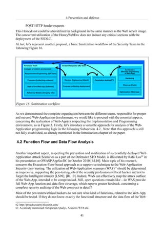 4 Prevention and defense

        POST HTTP-header requests
This HoneyHost could be also utilized in background in the same manner as the Web server image.
The concurrent utilization of the HoneyWebEnv does not induce any critical sections with the
deployment of the SSDLC.
At last, let's represent another proposal, a basic Sanitization workflow of the Security Team in the
following Figure 16.




Figure 16: Sanitization workflow

As we demonstrated the complete organization between the different teams, responsible for proper
and secured Web-Application development, we would like to proceed with the essential aspects,
concerning the realization of Web-App(s), respecting the Implementation and Programming
environment, as in Figure 5. Firstly, let's introduce a valuable approach for analysis of the Web-
Application programming logic in the following Subsection 4.2 . Note, that this approach is still
not fully established, as already mentioned in the Introduction chapter of the paper.

4.2 Function Flow and Data Flow Analysis

Another important aspect, respecting the prevention and sanitization of successfully deployed Web
Application Attack Scenarios as a part of the Defensive STO Model, is illustrated by Rafal Los62 in
his presentation at OWASP AppSecDC in October 2010 [RL10]. Main topic of his research,
concerns the Execution-Flow-based approach as a supportive technique to the Web-Application
Security (pen-)testing. The utilization of Web-Application scanners (WAS)63 should be determined
as impressive, supporting the pen-testing job of the security professional/ethical hacker and not to
forget the Intelligent intruder [LS09], [RL10]. Indeed, WAS can effectively map the attack surface
of the Web-App, intended to be compromised. Still, open questions remain like – do WAS provide
full Web-App function and data flow coverage, which reports greater feedback, concerning a
complete security auditing of the Web construct in detail?
Most of the pen-testers/ethical hackers do not care what kind of functions, related to the Web-App,
should be tested. If they do not know exactly the functional structure and the data flow of the Web

62 http://preachsecurity.blogspot.com/
63 As already mentioned: Netsparker, Qualys, Acunetix WVS etc.

                                                      41
 