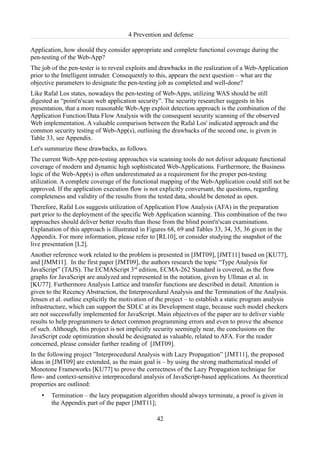 4 Prevention and defense

Application, how should they consider appropriate and complete functional coverage during the
pen-testing of the Web-App?
The job of the pen-tester is to reveal exploits and drawbacks in the realization of a Web-Application
prior to the Intelligent intruder. Consequently to this, appears the next question – what are the
objective parameters to designate the pen-testing job as completed and well-done?
Like Rafal Los states, nowadays the pen-testing of Web-Apps, utilizing WAS should be still
digested as “point'n'scan web application security”. The security researcher suggests in his
presentation, that a more reasonable Web-App exploit detection approach is the combination of the
Application Function/Data Flow Analysis with the consequent security scanning of the observed
Web implementation. A valuable comparison between the Rafal Los' indicated approach and the
common security testing of Web-App(s), outlining the drawbacks of the second one, is given in
Table 33, see Appendix.
Let's summarize these drawbacks, as follows.
The current Web-App pen-testing approaches via scanning tools do not deliver adequate functional
coverage of modern and dynamic high sophisticated Web-Applications. Furthermore, the Business
logic of the Web-App(s) is often underestimated as a requirement for the proper pen-testing
utilization. A complete coverage of the functional mapping of the Web-Application could still not be
approved. If the application execution flow is not explicitly conversant, the questions, regarding
completeness and validity of the results from the tested data, should be denoted as open.
Therefore, Rafal Los suggests utilization of Application Flow Analysis (AFA) in the preparation
part prior to the deployment of the specific Web Application scanning. This combination of the two
approaches should deliver better results than those from the blind point'n'scan examinations.
Explanation of this approach is illustrated in Figures 68, 69 and Tables 33, 34, 35, 36 given in the
Appendix. For more information, please refer to [RL10], or consider studying the snapshot of the
live presentation [L2].
Another reference work related to the problem is presented in [JMT09], [JMT11] based on [KU77],
and [JMM11]. In the first paper [JMT09], the authors research the topic “Type Analysis for
JavaScript” (TAJS). The ECMAScript 3rd edition, ECMA-262 Standard is covered, as the flow
graphs for JavaScript are analyzed and represented in the notation, given by Ullman et al. in
[KU77]. Furthermore Analysis Lattice and transfer functions are described in detail. Attention is
given to the Recency Abstraction, the Interprocedural Analysis and the Termination of the Analysis.
Jensen et al. outline explicitly the motivation of the project – to establish a static program analysis
infrastructure, which can support the SDLC at its Development stage, because such model checkers
are not successfully implemented for JavaScript. Main objectives of the paper are to deliver viable
results to help programmers to detect common programming errors and even to prove the absence
of such. Although, this project is not implicitly security seemingly near, the conclusions on the
JavaScript code optimization should be designated as valuable, related to AFA. For the reader
concerned, please consider further reading of [JMT09].
In the following project ”Interprocedural Analysis with Lazy Propagation” [JMT11], the proposed
ideas in [JMT09] are extended, as the main goal is – by using the strong mathematical model of
Monotone Frameworks [KU77] to prove the correctness of the Lazy Propagation technique for
flow- and context-sensitive interprocedural analysis of JavaScript-based applications. As theoretical
properties are outlined:
    •   Termination – the lazy propagation algorithm should always terminate, a proof is given in
        the Appendix part of the paper [JMT11];

                                                  42
 