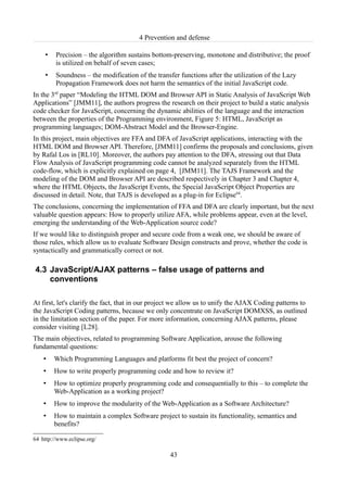 4 Prevention and defense

     •   Precision – the algorithm sustains bottom-preserving, monotone and distributive; the proof
         is utilized on behalf of seven cases;
     •   Soundness – the modification of the transfer functions after the utilization of the Lazy
         Propagation Framework does not harm the semantics of the initial JavaScript code.
In the 3rd paper “Modeling the HTML DOM and Browser API in Static Analysis of JavaScript Web
Applications” [JMM11], the authors progress the research on their project to build a static analysis
code checker for JavaScript, concerning the dynamic abilities of the language and the interaction
between the properties of the Programming environment, Figure 5: HTML, JavaScript as
programming languages; DOM-Abstract Model and the Browser-Engine.
In this project, main objectives are FFA and DFA of JavaScript applications, interacting with the
HTML DOM and Browser API. Therefore, [JMM11] confirms the proposals and conclusions, given
by Rafal Los in [RL10]. Moreover, the authors pay attention to the DFA, stressing out that Data
Flow Analysis of JavaScript programming code cannot be analyzed separately from the HTML
code-flow, which is explicitly explained on page 4, [JMM11]. The TAJS Framework and the
modeling of the DOM and Browser API are described respectively in Chapter 3 and Chapter 4,
where the HTML Objects, the JavaScript Events, the Special JavaScript Object Properties are
discussed in detail. Note, that TAJS is developed as a plug-in for Eclipse64.
The conclusions, concerning the implementation of FFA and DFA are clearly important, but the next
valuable question appears: How to properly utilize AFA, while problems appear, even at the level,
emerging the understanding of the Web-Application source code?
If we would like to distinguish proper and secure code from a weak one, we should be aware of
those rules, which allow us to evaluate Software Design constructs and prove, whether the code is
syntactically and grammatically correct or not.

4.3 JavaScript/AJAX patterns – false usage of patterns and
    conventions

At first, let's clarify the fact, that in our project we allow us to unify the AJAX Coding patterns to
the JavaScript Coding patterns, because we only concentrate on JavaScript DOMXSS, as outlined
in the limitation section of the paper. For more information, concerning AJAX patterns, please
consider visiting [L28].
The main objectives, related to programming Software Application, arouse the following
fundamental questions:
    •    Which Programming Languages and platforms fit best the project of concern?
    •    How to write properly programming code and how to review it?
    •    How to optimize properly programming code and consequentially to this – to complete the
         Web-Application as a working project?
    •    How to improve the modularity of the Web-Application as a Software Architecture?
    •    How to maintain a complex Software project to sustain its functionality, semantics and
         benefits?

64 http://www.eclipse.org/

                                                   43
 