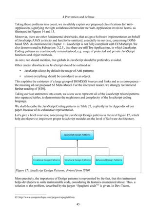 4 Prevention and defense

Taking these problems into count, we inevitably explain our proposed classifications for Web-
Application, signifying the tight collaboration between the Web-Application involved Teams, as
illustrated in Figures 14 and 15.
Moreover, there are other fundamental drawbacks, that assign a Software implementation on behalf
of JavaScript/AJAX as tricky and hard to be sanitized, especially in our case, concerning DOM-
based XSS. As mentioned in Chapter 1 , JavaScript is not fully compliant with ECMAScript. We
also demonstrated in Subsection 3.2.5 , that there are still Top Applications, in which JavaScript
Coding patterns are continuously misunderstood, e.g. usage of protected and private JavaScript
functions and object methods.
As next, we should mention, that globals in JavaScript should be preferably avoided.
Other crucial drawbacks in JavaScript should be outlined as:
    •   JavaScript allows by default the usage of Anti-patterns;
    •   almost everything should be considered as an object.
This explains the existence of a large group of DOMXSS Sources and Sinks and as a consequence –
the meaning of our proposed S3 Meta-Model. For the interested reader, we strongly recommend
further reading of [S10].
Taking our last statements into count, we allow us to represent all of the JavaScript related patterns
into separated tables, to demonstrate the mightiness and complexity of the JavaScript coding
language.
We shall describe the JavaScript Coding patterns in Table 27, explicitly in the Appendix of our
paper, because of its exhaustive representation.
Let's give a brief overview, concerning the JavaScript Design patterns in the next Figure 17, which
help developers to implement proper JavaScript modules on the level of Software Architecture.




Figure 17: JavaScript Design Patterns, derived from [S10]

More precisely, the importance of Design patterns is represented by the fact, that this instrument
helps developers to write maintainable code, considering its features enumerated above. Thus, a
solution to the problem, described by the jargon “Spaghetti code”65 is given. In Dev-Teams,


65 http://www.computerhope.com/jargon/s/spaghett.htm

                                                       45
 