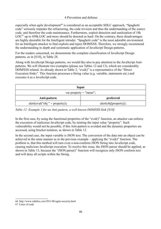 4 Prevention and defense

especially when agile development66 is considered as an acceptable SDLC approach, “Spaghetti
code” seriously impedes the refractoring, the code revision and thus the understanding of the source
code, and therefore the code maintenance. Furthermore, exploit detection and sanitization of 18k
LOC67 up to 450k LOC and more should be denoted as hard. On the contrary, these disadvantages
are highly desirable for the Intelligent intruder. “Spaghetti code” is the most adorable environment
for an Intelligent attacker to find exploits and inject DOMXSS. Therefore, we strongly recommend
the understanding in depth and systematic application of JavaScript Design patterns.
For the readers concerned, we demonstrate the complete classification of JavaScript Design
patterns, as in [S10], in Table 28.
Along with JavaScript Design patterns, we would like also to pay attention to the JavaScript Anti-
patterns. We will illustrate two examples (please see Tables 12 and 13), which are considerably
DOMXSS related. As already shown in Table 2, “eval()” is a representative of the “Direct
Execution Sinks”. This function processes a String value (e.g. variable, statements etc.) and
executes it as a JavaScript code.


                                                        Input
                                            var property = "name";
                    Anti-pattern                                           preferred
           alert(eval("obj." + property));                            alert(obj[property]);
Table 12: Example 1 for an Anti-pattern, a well-known DOMXSS Sink [S10]

In the first case, by using the functional properties of the “eval()” function, an attacker can enforce
the execution of malicious JavaScript code, by tainting the input value “property”. Such
vulnerability would not be possible, if this Anti-pattern is avoided and the dynamic properties are
accessed, using bracket notation, as shown in Table 12.
In the second case, the input variable is JSON text. The conversion of the data into an object can be
achieved in the same manner as in the previous example – applying the “eval()” function. The
problem is, that this method will turn even a non-conform JSON String into JavaScript code,
causing malicious JavaScript execution. To resolve this issue, the JSON parser should be applied, as
shown in Table 13, because the “JSON.parse()” function will recognize only JSON conform text
and will deny all scripts within the String.




66 http://www.rakkhis.com/2011/06/agile-security.html
67 Lines of code

                                                         46
 