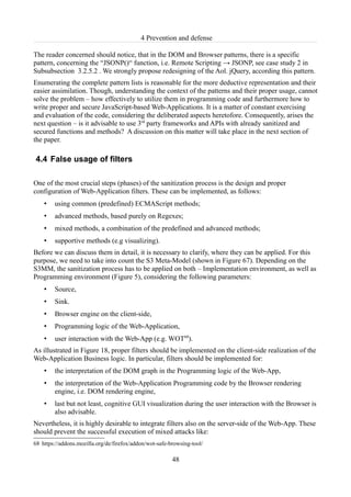 4 Prevention and defense

The reader concerned should notice, that in the DOM and Browser patterns, there is a specific
pattern, concerning the “JSONP()“ function, i.e. Remote Scripting → JSONP, see case study 2 in
Subsubsection 3.2.5.2 . We strongly propose redesigning of the Aol. jQuery, according this pattern.
Enumerating the complete pattern lists is reasonable for the more deductive representation and their
easier assimilation. Though, understanding the context of the patterns and their proper usage, cannot
solve the problem – how effectively to utilize them in programming code and furthermore how to
write proper and secure JavaScript-based Web-Applications. It is a matter of constant exercising
and evaluation of the code, considering the deliberated aspects heretofore. Consequently, arises the
next question – is it advisable to use 3rd party frameworks and APIs with already sanitized and
secured functions and methods? A discussion on this matter will take place in the next section of
the paper.

4.4 False usage of filters

One of the most crucial steps (phases) of the sanitization process is the design and proper
configuration of Web-Application filters. These can be implemented, as follows:
    •   using common (predefined) ECMAScript methods;
    •   advanced methods, based purely on Regexes;
    •   mixed methods, a combination of the predefined and advanced methods;
    •   supportive methods (e.g visualizing).
Before we can discuss them in detail, it is necessary to clarify, where they can be applied. For this
purpose, we need to take into count the S3 Meta-Model (shown in Figure 67). Depending on the
S3MM, the sanitization process has to be applied on both – Implementation environment, as well as
Programming environment (Figure 5), considering the following parameters:
    •   Source,
    •   Sink.
    •   Browser engine on the client-side,
    •   Programming logic of the Web-Application,
    •   user interaction with the Web-App (e.g. WOT68).
As illustrated in Figure 18, proper filters should be implemented on the client-side realization of the
Web-Application Business logic. In particular, filters should be implemented for:
    •   the interpretation of the DOM graph in the Programming logic of the Web-App,
    •   the interpretation of the Web-Application Programming code by the Browser rendering
        engine, i.e. DOM rendering engine,
    •   last but not least, cognitive GUI visualization during the user interaction with the Browser is
        also advisable.
Nevertheless, it is highly desirable to integrate filters also on the server-side of the Web-App. These
should prevent the successful execution of mixed attacks like:
68 https://addons.mozilla.org/de/firefox/addon/wot-safe-browsing-tool/

                                                         48
 