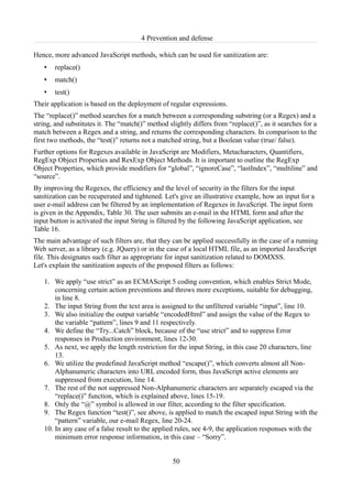 4 Prevention and defense

Hence, more advanced JavaScript methods, which can be used for sanitization are:
   •   replace()
   •   match()
   •   test()
Their application is based on the deployment of regular expressions.
The “replace()” method searches for a match between a corresponding substring (or a Regex) and a
string, and substitutes it. The “match()” method slightly differs from “replace()”, as it searches for a
match between a Regex and a string, and returns the corresponding characters. In comparison to the
first two methods, the “test()” returns not a matched string, but a Boolean value (true/ false).
Further options for Regexes available in JavaScript are Modifiers, Metacharacters, Quantifiers,
RegExp Object Properties and RexExp Object Methods. It is important to outline the RegExp
Object Properties, which provide modifiers for “global”, “ignoreCase”, “lastIndex”, “multiline” and
“source”.
By improving the Regexes, the efficiency and the level of security in the filters for the input
sanitization can be recuperated and tightened. Let's give an illustrative example, how an input for a
user e-mail address can be filtered by an implementation of Regexes in JavaScript. The input form
is given in the Appendix, Table 30. The user submits an e-mail in the HTML form and after the
input button is activated the input String is filtered by the following JavaScript application, see
Table 16.
The main advantage of such filters are, that they can be applied successfully in the case of a running
Web server, as a library (e.g. JQuery) or in the case of a local HTML file, as an imported JavaScript
file. This designates such filter as appropriate for input sanitization related to DOMXSS.
Let's explain the sanitization aspects of the proposed filters as follows:

   1. We apply “use strict” as an ECMAScript 5 coding convention, which enables Strict Mode,
       concerning certain action preventions and throws more exceptions, suitable for debugging,
       in line 8.
   2. The input String from the text area is assigned to the unfiltered variable “input”, line 10.
   3. We also initialize the output variable “encodedHtml” and assign the value of the Regex to
       the variable “pattern”, lines 9 and 11 respectively.
   4. We define the “Try...Catch” block, because of the “use strict” and to suppress Error
       responses in Production environment, lines 12-30.
   5. As next, we apply the length restriction for the input String, in this case 20 characters, line
       13.
   6. We utilize the predefined JavaScript method “escape()”, which converts almost all Non-
       Alphanumeric characters into URL encoded form, thus JavaScript active elements are
       suppressed from execution, line 14.
   7. The rest of the not suppressed Non-Alphanumeric characters are separately escaped via the
       “replace()” function, which is explained above, lines 15-19.
   8. Only the “@” symbol is allowed in our filter, according to the filter specification.
   9. The Regex function “test()”, see above, is applied to match the escaped input String with the
       “pattern” variable, our e-mail Regex, line 20-24.
   10. In any case of a false result to the applied rules, see 4-9, the application responses with the
       minimum error response information, in this case – “Sorry”.


                                                   50
 