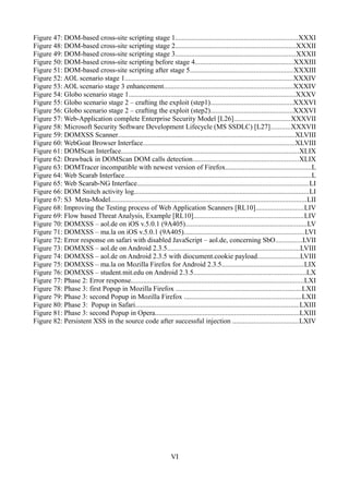 Figure 47: DOM-based cross-site scripting stage 1.....................................................................XXXI
Figure 48: DOM-based cross-site scripting stage 2....................................................................XXXII
Figure 49: DOM-based cross-site scripting stage 3....................................................................XXXII
Figure 50: DOM-based cross-site scripting before stage 4........................................................XXXIII
Figure 51: DOM-based cross-site scripting after stage 5..........................................................XXXIII
Figure 52: AOL scenario stage 1...............................................................................................XXXIV
Figure 53: AOL scenario stage 3 enhancement.........................................................................XXXIV
Figure 54: Globo scenario stage 1..............................................................................................XXXV
Figure 55: Globo scenario stage 2 – crafting the exploit (step1)...............................................XXXVI
Figure 56: Globo scenario stage 2 – crafting the exploit (step2)...............................................XXXVI
Figure 57: Web-Application complete Enterprise Security Model [L26]................................XXXVII
Figure 58: Microsoft Security Software Development Lifecycle (MS SSDLC) [L27]...........XXXVII
Figure 59: DOMXSS Scanner....................................................................................................XLVIII
Figure 60: WebGoat Browser Interface......................................................................................XLVIII
Figure 61: DOMScan Interface.....................................................................................................XLIX
Figure 62: Drawback in DOMScan DOM calls detection............................................................XLIX
Figure 63: DOMTracer incompatible with newest version of Firefox.................................................L
Figure 64: Web Scarab Interface..........................................................................................................L
Figure 65: Web Scarab-NG Interface.................................................................................................LI
Figure 66: DOM Snitch activity log...................................................................................................LI
Figure 67: S3 Meta-Model...............................................................................................................LII
Figure 68: Improving the Testing process of Web Application Scanners [RL10]...........................LIV
Figure 69: Flow based Threat Analysis, Example [RL10]..............................................................LIV
Figure 70: DOMXSS – aol.de on iOS v.5.0.1 (9A405).....................................................................LV
Figure 71: DOMXSS – ma.la on iOS v.5.0.1 (9A405)....................................................................LVI
Figure 72: Error response on safari with disabled JavaScript – aol.de, concerning SbO...............LVII
Figure 73: DOMXSS – aol.de on Android 2.3.5...........................................................................LVIII
Figure 74: DOMXSS – aol.de on Android 2.3.5 with diocument.cookie payload........................LVIII
Figure 75: DOMXSS – ma.la on Mozilla Firefox for Android 2.3.5..............................................LIX
Figure 76: DOMXSS – student.mit.edu on Android 2.3.5................................................................LX
Figure 77: Phase 2: Error response..................................................................................................LXI
Figure 78: Phase 3: first Popup in Mozilla Firefox .......................................................................LXII
Figure 79: Phase 3: second Popup in Mozilla Firefox ..................................................................LXII
Figure 80: Phase 3: Popup in Safari.............................................................................................LXIII
Figure 81: Phase 3: second Popup in Opera..................................................................................LXIII
Figure 82: Persistent XSS in the source code after successful injection .....................................LXIV




                                                                   VI
 
