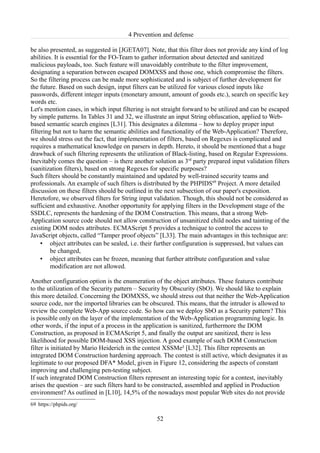 4 Prevention and defense

be also presented, as suggested in [JGETA07]. Note, that this filter does not provide any kind of log
abilities. It is essential for the FO-Team to gather information about detected and sanitized
malicious payloads, too. Such feature will unavoidably contribute to the filter improvement,
designating a separation between escaped DOMXSS and those one, which compromise the filters.
So the filtering process can be made more sophisticated and is subject of further development for
the future. Based on such design, input filters can be utilized for various closed inputs like
passwords, different integer inputs (monetary amount, amount of goods etc.), search on specific key
words etc.
Let's mention cases, in which input filtering is not straight forward to be utilized and can be escaped
by simple patterns. In Tables 31 and 32, we illustrate an input String obfuscation, applied to Web-
based semantic search engines [L31]. This designates a dilemma – how to deploy proper input
filtering but not to harm the semantic abilities and functionality of the Web-Application? Therefore,
we should stress out the fact, that implementation of filters, based on Regexes is complicated and
requires a mathematical knowledge on parsers in depth. Hereto, it should be mentioned that a huge
drawback of such filtering represents the utilization of Black-listing, based on Regular Expressions.
Inevitably comes the question – is there another solution as 3rd party prepared input validation filters
(sanitization filters), based on strong Regexes for specific purposes?
Such filters should be constantly maintained and updated by well-trained security teams and
professionals. An example of such filters is distributed by the PHPIDS69 Project. A more detailed
discussion on these filters should be outlined in the next subsection of our paper's exposition.
Heretofore, we observed filters for String input validation. Though, this should not be considered as
sufficient and exhaustive. Another opportunity for applying filters in the Development stage of the
SSDLC, represents the hardening of the DOM Construction. This means, that a strong Web-
Application source code should not allow construction of unsanitized child nodes and tainting of the
existing DOM nodes attributes. ECMAScript 5 provides a technique to control the access to
JavaScript objects, called “Tamper proof objects” [L33]. The main advantages in this technique are:
     • object attributes can be sealed, i.e. their further configuration is suppressed, but values can
         be changed,
     • object attributes can be frozen, meaning that further attribute configuration and value
         modification are not allowed.

Another configuration option is the enumeration of the object attributes. These features contribute
to the utilization of the Security pattern – Security by Obscurity (SbO). We should like to explain
this more detailed. Concerning the DOMXSS, we should stress out that neither the Web-Application
source code, nor the imported libraries can be obscured. This means, that the intruder is allowed to
review the complete Web-App source code. So how can we deploy SbO as a Security pattern? This
is possible only on the layer of the implementation of the Web-Application programming logic. In
other words, if the input of a process in the application is sanitized, furthermore the DOM
Construction, as proposed in ECMAScript 5, and finally the output are sanitized, there is less
likelihood for possible DOM-based XSS injection. A good example of such DOM Construction
filter is initiated by Mario Heiderich in the contest XSSMe² [L32]. This filter represents an
integrated DOM Construction hardening approach. The contest is still active, which designates it as
legitimate to our proposed DFA* Model, given in Figure 12, considering the aspects of constant
improving and challenging pen-testing subject.
If such integrated DOM Construction filters represent an interesting topic for a contest, inevitably
arises the question – are such filters hard to be constructed, assembled and applied in Production
environment? As outlined in [L10], 14,5% of the nowadays most popular Web sites do not provide
69 https://phpids.org/

                                                  52
 