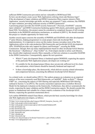4 Prevention and defense

sufficient DOM Construction prevention and are vulnerable to DOM-based XSS.
So how can developers create secure Web-Applications utilizing client-side Business logic?
If the development of input validation and DOM Construction filters requires intensive Web-
Application security knowledge and skills, are there any prepared 3rd party solutions, like PHPIDS
for input validation, providing sufficient security of DOM Construction?
A promising project provides the ESAPI security framework70. Precisely, ESAPI4JS71 concerns
input validation72 and DOM Construction hardening against XSS attacks, particularly against DOM-
based XSS. Nevertheless, this project cannot be considered as completed, because of still existing
drawbacks in the DOMXSS sanitization mechanisms, as outlined in [MN11]. We should consider
this project as valuable opportunity for future work.
Another crucial aspect concerns the assembly of PHPIDS and ESAPI4JS with other development
3rd party libraries, helping programmers to create proper client-side JavaScript Web
implementations. It is important to stress out this matter, because nowadays most of the Web-
Applications utilize in the code production Web frameworks and JavaScript/AJAX development
APIs. ESAPI4JS provides only support for jQuery and Prototype73, securing the DOM
Construction. Though, there are many implementations based on other JavaScript/AJAX libraries
like Knockout.74, Backbone.js75, Dojo Toolkit76 etc. If developers decide to utilize such libraries,
they should either implement security filters manually, or find own solutions to assemble ESAP4IS
in the DOM Construction. Consequentially, appear the next questions:
       •   Which 3rd party development library is hardened against DOMXSS, respecting the aspects
           of the particular Web-Application project, developers are working on?
       •   If a suitable for the developed project library does not provide sufficient level for client-
           side sanitization, which features should be manually hardened and improved?
       •   Is there a knowledge place, like domxsswiki, which delivers security related information
           and comparison between, concerning the different JavaScript/AJAX libraries?

As a related work, we should outline [JW11]. The authors propose an evaluation on an empirical
analysis of the most commonly used Web frameworks, as CakePHP77, Ruby on Rails7879, Django
CMS80 etc., concerning the aspects of XSS filtering and especially DOM-based XSS filtering,
outlined in Section 3.2 at [JW11]. The security researchers represent also a workflow Browser
Model for the deployed evaluation on the frameworks. Furthermore, they deliver systematically the
results, respecting the input validation and the DOM Construction aspects. We should consider this
project as fundamental and valuable for a future empiric evaluation of the JavaScript/AJAX
libraries, respecting the questions enumerated above.
Let's outline DOMXSS related Cheat Sheets, which provide basic security knowledge for client-
side Web-Application developers, as follows:
70   https://www.owasp.org/index.php/Category:OWASP_Enterprise_Security_API
71   http://code.google.com/p/owasp-esapi-js/
72   http://code.google.com/p/owasp-esapi-js/wiki/ExtendedValidationAPI
73   http://prototypejs.org/
74   http://knockoutjs.com/
75   http://documentcloud.github.com/backbone/
76   http://dojotoolkit.org/
77   http://cakephp.org/
78   http://rubyonrails.org/
79   Please not, that prototype.js JavaScript Framework is a part of Ruby on Rails.
80   https://www.djangoproject.com/

                                                           53
 