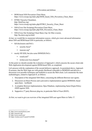 4 Prevention and defense

     •    DOM based XSS Prevention Cheat Sheet,
          https://www.owasp.org/index.php/DOM_based_XSS_Prevention_Cheat_Sheet
     •    HTML5 Security Cheatsheet,
          http://html5sec.org/
          https://www.owasp.org/index.php/HTML5_Security_Cheat_Sheet
     •    XSS (Cross Site Scripting) Prevention Cheat Sheet,
          https://www.owasp.org/index.php/XSS_Prevention_Cheat_Sheet
     •    XSS (Cross Site Scripting) Cheat Sheet, Esp: for filter evasion,
          http://ha.ckers.org/xss.html
At last, we would like to enumerate information sources, which give more advanced information
about XSS and DOM-based XSS in particular, as follows:
     •    full disclosures and PoCs:
              •   security focus81
              •   insecure.org82
     •    mostly NP-XSS, but also some DOMXSS PoCs:
              •   xssed.com83
              •   twitter.com #xss-channel84
At this point we should consider the evaluation of Approach I, which concerns the secure client-side
Web-Application development against DOM-based XSS, as completed.
Let's process with the explanation of the second defensive approach. As postulated above, Approach
II assumes, that the Web-Apps are with greatly likelihood vulnerable to DOMXSS and delivers a
discussion over possible techniques and methods to secure the Web client. Let's enumerate the main
methodologies, related to Approach II, as follows:
      1. Description of the integrated XSS filters, concerning the different Browser user agents.
      2. Discussion on Direct Proxies and a preventive implementation against DOMXSS, based
         upon them – IceShield.
      3. A complete Browser implementation, Opus Paladium, implementing Same-Origin-Policy
         (SOP) against XSS.
      4. Supportive 3rd party Browser plug-ins, in particular Web of Trust (WOT).


At first, we want to give an overview of the integrated XSS user agent filters in Table 17.




81   http://www.securityfocus.com/
82   http://insecure.org/
83   http://www.xssed.com/
84   https://twitter.com/#!/search/%23XSS

                                                      54
 