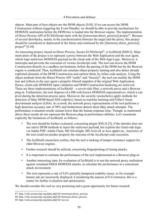 4 Prevention and defense

objects. Main part of host objects are the DOM objects [S10]. If we can access the DOM
Construction without triggering the Event Handler, we should be able to provide mechanisms for
DOMXSS sanitisation before the DOM tree is loaded into the Browser engine. The implementation
of Direct Proxies API of ECMAScript starts with the [[strawman:direct_proxies]] project87. Because
of several drawbacks, mainly in the synchronization between the target and the proxy, this project
should be considered as deprecated in the future and continued by the [[harmony:direct_proxies]]
project88 [L34].
An interesting project, based on Direct Proxies, Secure ECMAScript89, is IceShield [MH11]. Main
motivation of the project is to represent a proxy between the Web-Application and the user agent,
which traps malicious DOMXSS payload on the client-side of the Web-App Logic. Moreover, it
intercepts and prevents the execution of vicious JavaScript code. The tool can access the DOM
Construction directly in a sandbox environment, before the parsing of the DOM tree by the Browser
engine is conducted. Thus, IceShield can simulate object property tainting and also detect already
exploited elements of the DOM Construction and sanitize them, by inline code analysis. Using the
object methods from the Direct Proxies API “seal()” and “freeze()”, the tool can modify the DOM
tree and reflects to the user agent a properly filtered snapshot of the original Web-Application.
Hence, client-side DOMXSS input validation and DOM Construction hardening are achieved.
There are three implementations of IceShield – a server-side filter, a network proxy and a Browser
plug-in. Furthermore, the tool disposes of a DB with known DOMXSS representatives, which it can
pivot during the detection process upon. Moreover, the security researcher(s) apply methods for
detection of 0day DOM-based XSS culprit(s), based on machine learning and Fisher's linear
discriminant analysis (LDA). As a result, the network proxy representation of the tool performs a
high detection accuracy rate of 98% and furthermore detects three 0day attack attempts. The
performance evaluation results sustain lower than the human response time. Though, as mentioned
above these results do not represent the Browser plug-in performance abilities. Let's enumerate
explicitly the limitations of IceShield, as follows:
     •   The tool should be further evaluated, concerning plugin XSS [L25], if the intruder does not
         use native DOM methods to inject the malicious payload, but exploits the client-side logic
         via Adobe PDF, Adobe Flash, MS Silverlight, MS ActiveX or Java applet etc., heuristics of
         the tool could not predict properly the outcome of the JavaScript code execution.
     •   The IceShield researchers outline, that the tool is lacking of tamper resistance support for
         older Browser engines.
     •   Further research should be utilized, concerning fingerprinting of timing attacks.
     •   It is important to estimate the performance of the tool implemented as a Browser plug-in.
     •   Another interesting topic for evaluation of IceShield is to test the network proxy realization
         against simulated DDoS DOMXSS attacks, to calculate the performance in a concurrent
         attack environment.
     •   The tool represents a rate of 9,6% partially hampered usability issues, as for example
         banner ads are incorrectly displayed. Considering the aspects of E-Commerce, this is a
         matter for further evaluation and optimization.
We should consider this tool as very promising and a great opportunity for future research.

87 http://wiki.ecmascript.org/doku.php?id=strawman:direct_proxies
88 http://wiki.ecmascript.org/doku.php?id=harmony:direct_proxies
89 http://wiki.ecmascript.org/doku.php?id=ses:ses

                                                       56
 