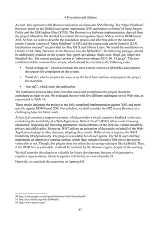 4 Prevention and defense

As next, let's represent a full Browser realization of client-side XSS filtering. The “Opus Paladium”
Browser, based on the WebKit user agent, implements XSS sanitization on behalf of Same-Origin-
Policy and the XSSAuditor filter [ST10]. The Browser is a Software implementation, derived from
the project Alhambra. We decided to evaluate the tool against classic XSS as well as DOM-based
XSS. At first, we want to describe the installation process and after that deliver the estimated
results. Current version of “Opus Paladium” is OP2 and the source code can be found in [L35].
Installations routines90 are provided for Mac OS X and Ubuntu Linux. We tested the installation on
Ubuntu 11.04, Natty Narwhal. As the Browser uses the QtWebKit91, the following packages should
be additionally installed on the system: flex, gperf, qt4-qmake, libqt4-core, libqt4-gui, libqt4-dev,
libsqlite3-dev. The current package version is “opbrowser-release-2010_06_19.tar.gz”. The root
installation folder contains three scripts, which should be executed in the following order:
    •   “build-webapp.sh”, which downloads the most current version of QtWebKit and prepares
        the sources for compilation on the system.
    •   “build.sh”, which compiles the sources on the local host machine and prepares the project
        for execution.
    •   “run-op2”, which starts the application.
The installation process takes time, but after successful compilation the project should be
considered as ready to use. We evaluated the tool with five different techniques on six Web sites, as
represented in Table 18.
These results designate the project as not fully completed implementation against XSS, and more
specific against DOM-based XSS. Nevertheless, we shall consider the OP2 secure Browser, as a
challenging topic for future work.
At last, let's mention a supportive project, which provides a visual, cognitive feedback to the user,
considering the trustability of a Web-Application. Web of Trust92 (WOT) offers a safe browsing
experience, respecting the following parameters: trustworthiness of the Web site, vendor reliability,
privacy and child safety. Moreover, WOT utilizes an estimation of the results on behalf of the Web-
Application linkage to other domains, adopting their results. Different users improve the WOT
trustability DB dynamically. The plug-in is available for all user agents. The WOT user interface
implements an impressive warning surface, which flags straight forward a Web site to the user as
vulnerable or not. Though, this plug-in does not utilize the accessing technique like IceShield. Thus,
if the DOM tree is vulnerable, it should be rendered by the Browser engine, despite of the warning.
We shall consider this plug-in as valuable for future development, because of its persuasive
cognitive representation, which designates it definitely as a user-friendly UI.
Herewith, we conclude the exposition on Approach II.




90 http://code.google.com/p/op-web-browser/wiki/UbuntuInstall
91 http://trac.webkit.org/wiki/QtWebKit
92 http://www.mywot.com/

                                                       57
 