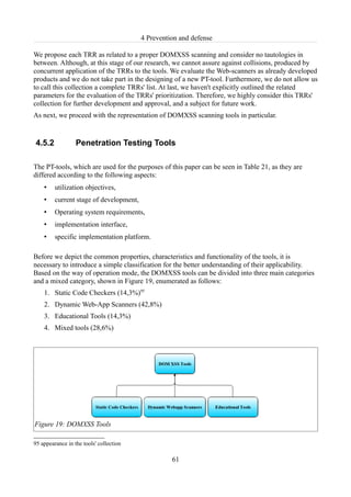 4 Prevention and defense

We propose each TRR as related to a proper DOMXSS scanning and consider no tautologies in
between. Although, at this stage of our research, we cannot assure against collisions, produced by
concurrent application of the TRRs to the tools. We evaluate the Web-scanners as already developed
products and we do not take part in the designing of a new PT-tool. Furthermore, we do not allow us
to call this collection a complete TRRs' list. At last, we haven't explicitly outlined the related
parameters for the evaluation of the TRRs' prioritization. Therefore, we highly consider this TRRs'
collection for further development and approval, and a subject for future work.
As next, we proceed with the representation of DOMXSS scanning tools in particular.


4.5.2             Penetration Testing Tools

The PT-tools, which are used for the purposes of this paper can be seen in Table 21, as they are
differed according to the following aspects:
    •    utilization objectives,
    •    current stage of development,
    •    Operating system requirements,
    •    implementation interface,
    •    specific implementation platform.

Before we depict the common properties, characteristics and functionality of the tools, it is
necessary to introduce a simple classification for the better understanding of their applicability.
Based on the way of operation mode, the DOMXSS tools can be divided into three main categories
and a mixed category, shown in Figure 19, enumerated as follows:
    1. Static Code Checkers (14,3%)95
    2. Dynamic Web-App Scanners (42,8%)
    3. Educational Tools (14,3%)
    4. Mixed tools (28,6%)




Figure 19: DOMXSS Tools

95 appearance in the tools' collection

                                                   61
 
