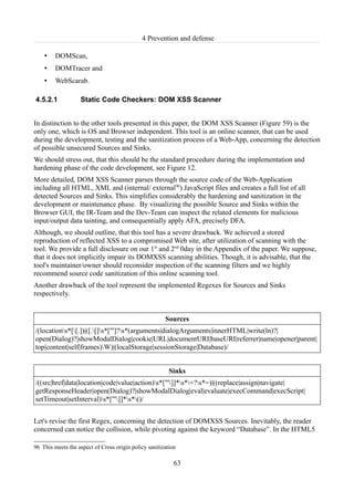 4 Prevention and defense

    •    DOMScan,
    •    DOMTracer and
    •    WebScarab.

4.5.2.1            Static Code Checkers: DOM XSS Scanner


In distinction to the other tools presented in this paper, the DOM XSS Scanner (Figure 59) is the
only one, which is OS and Browser independent. This tool is an online scanner, that can be used
during the development, testing and the sanitization process of a Web-App, concerning the detection
of possible unsecured Sources and Sinks.
We should stress out, that this should be the standard procedure during the implementation and
hardening phase of the code development, see Figure 12.
More detailed, DOM XSS Scanner parses through the source code of the Web-Application
including all HTML, XML and (internal/ external96) JavaScript files and creates a full list of all
detected Sources and Sinks. This simplifies considerably the hardening and sanitization in the
development or maintenance phase. By visualizing the possible Source and Sinks within the
Browser GUI, the IR-Team and the Dev-Team can inspect the related elements for malicious
input/output data tainting, and consequentially apply AFA, precisely DFA.
Although, we should outline, that this tool has a severe drawback. We achieved a stored
reproduction of reflected XSS to a compromised Web site, after utilization of scanning with the
tool. We provide a full disclosure on our 1st and 2nd 0day in the Appendix of the paper. We suppose,
that it does not implicitly impair its DOMXSS scanning abilities. Though, it is advisable, that the
tool's maintainer/owner should reconsider inspection of the scanning filters and we highly
recommend source code sanitization of this online scanning tool.
Another drawback of the tool represent the implemented Regexes for Sources and Sinks
respectively.


                                                       Sources
/(locations*[[.])|([.[]s*["']?s*(arguments|dialogArguments|innerHTML|write(ln)?|
open(Dialog)?|showModalDialog|cookie|URL|documentURI|baseURI|referrer|name|opener|parent|
top|content|self|frames)W)|(localStorage|sessionStorage|Database)/


                                                         Sinks
/((src|href|data|location|code|value|action)s*["']]*s*+?s*=)|((replace|assign|navigate|
getResponseHeader|open(Dialog)?|showModalDialog|eval|evaluate|execCommand|execScript|
setTimeout|setInterval)s*["']]*s*()/


Let's revise the first Regex, concerning the detection of DOMXSS Sources. Inevitably, the reader
concerned can notice the collision, while pivoting against the keyword “Database”. In the HTML5

96 This meets the aspect of Cross origin policy sanitization

                                                           63
 
