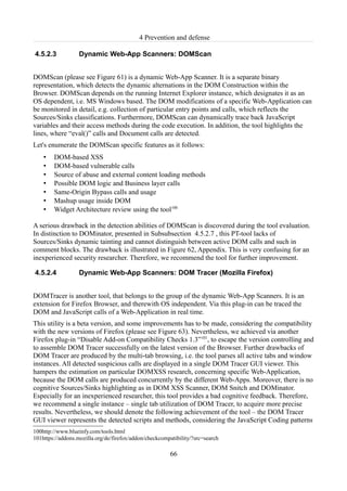 4 Prevention and defense

4.5.2.3            Dynamic Web-App Scanners: DOMScan


DOMScan (please see Figure 61) is a dynamic Web-App Scanner. It is a separate binary
representation, which detects the dynamic alternations in the DOM Construction within the
Browser. DOMScan depends on the running Internet Explorer instance, which designates it as an
OS dependent, i.e. MS Windows based. The DOM modifications of a specific Web-Application can
be monitored in detail, e.g. collection of particular entry points and calls, which reflects the
Sources/Sinks classifications. Furthermore, DOMScan can dynamically trace back JavaScript
variables and their access methods during the code execution. In addition, the tool highlights the
lines, where “eval()” calls and Document calls are detected.
Let's enumerate the DOMScan specific features as it follows:
    •   DOM-based XSS
    •   DOM-based vulnerable calls
    •   Source of abuse and external content loading methods
    •   Possible DOM logic and Business layer calls
    •   Same-Origin Bypass calls and usage
    •   Mashup usage inside DOM
    •   Widget Architecture review using the tool100

A serious drawback in the detection abilities of DOMScan is discovered during the tool evaluation.
In distinction to DOMinator, presented in Subsubsection 4.5.2.7 , this PT-tool lacks of
Sources/Sinks dynamic tainting and cannot distinguish between active DOM calls and such in
comment blocks. The drawback is illustrated in Figure 62, Appendix. This is very confusing for an
inexperienced security researcher. Therefore, we recommend the tool for further improvement.

4.5.2.4            Dynamic Web-App Scanners: DOM Tracer (Mozilla Firefox)


DOMTracer is another tool, that belongs to the group of the dynamic Web-App Scanners. It is an
extension for Firefox Browser, and therewith OS independent. Via this plug-in can be traced the
DOM and JavaScript calls of a Web-Application in real time.
This utility is a beta version, and some improvements has to be made, considering the compatibility
with the new versions of Firefox (please see Figure 63). Nevertheless, we achieved via another
Firefox plug-in “Disable Add-on Compatibility Checks 1.3”101, to escape the version controlling and
to assemble DOM Tracer successfully on the latest version of the Browser. Further drawbacks of
DOM Tracer are produced by the multi-tab browsing, i.e. the tool parses all active tabs and window
instances. All detected suspicious calls are displayed in a single DOM Tracer GUI viewer. This
hampers the estimation on particular DOMXSS research, concerning specific Web-Application,
because the DOM calls are produced concurrently by the different Web-Apps. Moreover, there is no
cognitive Sources/Sinks highlighting as in DOM XSS Scanner, DOM Snitch and DOMinator.
Especially for an inexperienced researcher, this tool provides a bad cognitive feedback. Therefore,
we recommend a single instance – single tab utilization of DOM Tracer, to acquire more precise
results. Nevertheless, we should denote the following achievement of the tool – the DOM Tracer
GUI viewer represents the detected scripts and methods, considering the JavaScript Coding patterns
100http://www.blueinfy.com/tools.html
101https://addons.mozilla.org/de/firefox/addon/checkcompatibility/?src=search

                                                        66
 