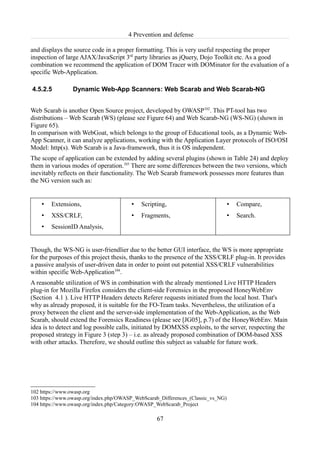 4 Prevention and defense

and displays the source code in a proper formatting. This is very useful respecting the proper
inspection of large AJAX/JavaScript 3rd party libraries as jQuery, Dojo Toolkit etc. As a good
combination we recommend the application of DOM Tracer with DOMinator for the evaluation of a
specific Web-Application.

4.5.2.5          Dynamic Web-App Scanners: Web Scarab and Web Scarab-NG


Web Scarab is another Open Source project, developed by OWASP102. This PT-tool has two
distributions – Web Scarab (WS) (please see Figure 64) and Web Scarab-NG (WS-NG) (shown in
Figure 65).
In comparison with WebGoat, which belongs to the group of Educational tools, as a Dynamic Web-
App Scanner, it can analyze applications, working with the Application Layer protocols of ISO/OSI
Model: http(s). Web Scarab is a Java-framework, thus it is OS independent.
The scope of application can be extended by adding several plugins (shown in Table 24) and deploy
them in various modes of operation.103 There are some differences between the two versions, which
inevitably reflects on their functionality. The Web Scarab framework possesses more features than
the NG version such as:


    •   Extensions,                     •   Scripting,                            •   Compare,
    •   XSS/CRLF,                       •   Fragments,                            •   Search.
    •   SessionID Analysis,


Though, the WS-NG is user-friendlier due to the better GUI interface, the WS is more appropriate
for the purposes of this project thesis, thanks to the presence of the XSS/CRLF plug-in. It provides
a passive analysis of user-driven data in order to point out potential XSS/CRLF vulnerabilities
within specific Web-Application104.
A reasonable utilization of WS in combination with the already mentioned Live HTTP Headers
plug-in for Mozilla Firefox considers the client-side Forensics in the proposed HoneyWebEnv
(Section 4.1 ). Live HTTP Headers detects Referer requests initiated from the local host. That's
why as already proposed, it is suitable for the FO-Team tasks. Nevertheless, the utilization of a
proxy between the client and the server-side implementation of the Web-Application, as the Web
Scarab, should extend the Forensics Readiness (please see [JG05], p.7) of the HoneyWebEnv. Main
idea is to detect and log possible calls, initiated by DOMXSS exploits, to the server, respecting the
proposed strategy in Figure 3 (step 3) – i.e. as already proposed combination of DOM-based XSS
with other attacks. Therefore, we should outline this subject as valuable for future work.




102 https://www.owasp.org
103 https://www.owasp.org/index.php/OWASP_WebScarab_Differences_(Classic_vs_NG)
104 https://www.owasp.org/index.php/Category:OWASP_WebScarab_Project

                                                  67
 