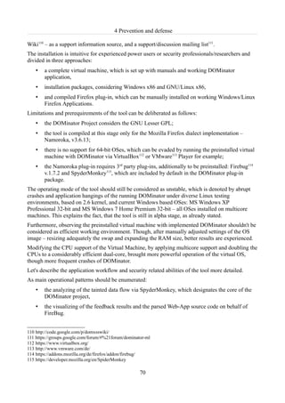 4 Prevention and defense

Wiki110 – as a support information source, and a support/discussion mailing list111.
The installation is intuitive for experienced power users or security professionals/researchers and
divided in three approaches:
    •   a complete virtual machine, which is set up with manuals and working DOMinator
        application,
    •   installation packages, considering Windows x86 and GNU/Linux x86,
    •   and compiled Firefox plug-in, which can be manually installed on working Windows/Linux
        Firefox Applications.
Limitations and prerequirements of the tool can be deliberated as follows:
    •   the DOMinator Project considers the GNU Lesser GPL;
    •   the tool is compiled at this stage only for the Mozilla Firefox dialect implementation –
        Namoroka, v3.6.13;
    •   there is no support for 64-bit OSes, which can be evaded by running the preinstalled virtual
        machine with DOMinator via VirtualBox112 or VMware113 Player for example;
    •   the Namoroka plug-in requires 3rd party plug-ins, additionally to be preinstalled: Firebug114
        v.1.7.2 and SpyderMonkey115, which are included by default in the DOMinator plug-in
        package.
The operating mode of the tool should still be considered as unstable, which is denoted by abrupt
crashes and application hangings of the running DOMinator under diverse Linux testing
environments, based on 2.6 kernel, and current Windows based OSes: MS Windows XP
Professional 32-bit and MS Windows 7 Home Premium 32-bit – all OSes installed on multicore
machines. This explains the fact, that the tool is still in alpha stage, as already stated.
Furthermore, observing the preinstalled virtual machine with implemented DOMinator shouldn't be
considered as efficient working environment. Though, after manually adjusted settings of the OS
image – resizing adequately the swap and expanding the RAM size, better results are experienced.
Modifying the CPU support of the Virtual Machine, by applying multicore support and doubling the
CPUs to a considerably efficient dual-core, brought more powerful operation of the virtual OS,
though more frequent crashes of DOMinator.
Let's describe the application workflow and security related abilities of the tool more detailed.
As main operational patterns should be enumerated:
    •   the analyzing of the tainted data flow via SpyderMonkey, which designates the core of the
        DOMinator project,
    •   the visualizing of the feedback results and the parsed Web-App source code on behalf of
        FireBug.


110 http://code.google.com/p/domxsswiki/
111 https://groups.google.com/forum/#%21forum/dominator-ml
112 https://www.virtualbox.org/
113 http://www.vmware.com/de/
114 https://addons.mozilla.org/de/firefox/addon/firebug/
115 https://developer.mozilla.org/en/SpiderMonkey

                                                     70
 