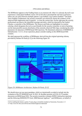 4 Prevention and defense

The DOMinator appears in the FireBug frame as an extension tab. After it is selected, the tool's user
experiences a dual panel feedback viewer. On its left side is presented the real time LogViewer,
where one can select between multiple options: Log Enabled, Log Cookies Enabled116 and Stack
Trace Enabled. Furthermore, the security researcher can selectively choose the windows of the
observed Web-Application and if required – to clear the current logs. On the right pane the security
professional can observe the identified warnings and alerts, which are detected by the Exploit
Checker, a controller of the DOMinator. The Sources and Sinks are highlighted via contrast
coloring, which designates the tool as user-friendly for the security researcher, in term of pointing
out the main possible security drawbacks of the currently observed Web-App, considering the main
parameters for detection of DOM-based XSS injections. We illustrated a detection of DOMXSS in
Subsubsection 3.2.5.2 of our exposition, please consider reading on this DOM-based XSS
scenario.
We shall represent the workflow of DOMinator, derived from the original operating schema,
provided by Stefano Di Paola [L12] in the following Figure 20.




Figure 20: DOMinator Architecture, Stefano Di Paola, [L12]

We should stress out one more paradigm, which we intentionally avoided to include into the
evaluation of the PT DOMXSS tools. In 2011, B. Kochher presents in [L36], [L37] another
discussion on DOM-based XSS. The security researcher evaluates DOM Construction injections
and the following DOMXSS PT-Tools: IBM Rational AppScan117 and DOMinator, on behalf of

116 For enabling this feature, another 3rd party plug-in should be installed on Namoroka, Firecookie v1.3
117 http://www-01.ibm.com/software/uk/awdtools/appscan/ondemand/

                                                          71
 