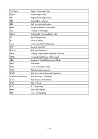 QA-Team             Quality Assurance Team
Regex               Regular expression
RE                  Requirements engineering
RFI                 Remote File Inclusion
RIA                 Rich Internet Applications
ROA                 Resource-oriented Architecture
SbO                 Security by Obscurity
SDLC                Software Development Lifecycle
SE                  Social Engineering
SH                  Social Hacking
SOA                 Service-oriented Architecture
SOP                 Same-Origin-Policy
SQLIA               SQL injection attack
SSDLC               Security Software Development Lifecycle
S3MM                Sources/Sinks/Storage Meta-Model
STO                 Strategical Tactical Operational Model
SVN                 Subversion
TRRs                Tools' requirement rules
WAS                 Web Application scanners
WASC                Web Application Security Consortium
Web-Dev community   Web developer community
WOA                 Web-oriented Architecture
WOT                 Web of Trust
W3C                 W3 Consortium
XHR                 XMLHttpRequest
XSS                 Cross-site Scripting




                                           VIII
 