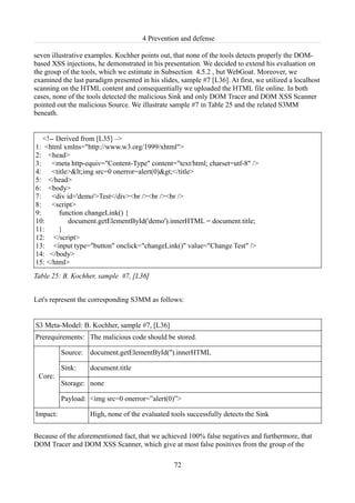 4 Prevention and defense

seven illustrative examples. Kochher points out, that none of the tools detects properly the DOM-
based XSS injections, he demonstrated in his presentation. We decided to extend his evaluation on
the group of the tools, which we estimate in Subsection 4.5.2 , but WebGoat. Moreover, we
examined the last paradigm presented in his slides, sample #7 [L36]. At first, we utilized a localhost
scanning on the HTML content and consequentially we uploaded the HTML file online. In both
cases, none of the tools detected the malicious Sink and only DOM Tracer and DOM XSS Scanner
pointed out the malicious Source. We illustrate sample #7 in Table 25 and the related S3MM
beneath.


   <!-- Derived from [L35] –>
1: <html xmlns="http://www.w3.org/1999/xhtml">
2: <head>
3:    <meta http-equiv="Content-Type" content="text/html; charset=utf-8" />
4:    <title><img src=0 onerror=alert(0)></title>
5: </head>
6: <body>
7:    <div id='demo'>Test</div><br /><br /><br />
8:    <script>
9:       function changeLink() {
10:         document.getElementById('demo').innerHTML = document.title;
11:      }
12: </script>
13: <input type="button" onclick="changeLink()" value="Change Test" />
14: </body>
15: </html>
Table 25: B. Kochher, sample #7, [L36]


Let's represent the corresponding S3MM as follows:


S3 Meta-Model: B. Kochher, sample #7, [L36]
Prerequirements: The malicious code should be stored.

          Source:   document.getElementById('').innerHTML

          Sink:     document.title
 Core:
          Storage: none

          Payload: <img src=0 onerror=”alert(0)”>

Impact:             High, none of the evaluated tools successfully detects the Sink


Because of the aforementioned fact, that we achieved 100% false negatives and furthermore, that
DOM Tracer and DOM XSS Scanner, which give at most false positives from the group of the

                                                  72
 