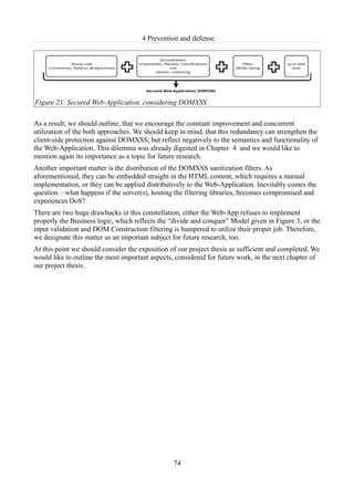 4 Prevention and defense




Figure 21: Secured Web-Application, considering DOMXSS

As a result, we should outline, that we encourage the constant improvement and concurrent
utilization of the both approaches. We should keep in mind, that this redundancy can strengthen the
client-side protection against DOMXSS, but reflect negatively to the semantics and functionality of
the Web-Application. This dilemma was already digested in Chapter 4 and we would like to
mention again its importance as a topic for future research.
Another important matter is the distribution of the DOMXSS sanitization filters. As
aforementioned, they can be embedded straight in the HTML content, which requires a manual
implementation, or they can be applied distributively to the Web-Application. Inevitably comes the
question – what happens if the server(s), hosting the filtering libraries, becomes compromised and
experiences DoS?
There are two huge drawbacks in this constellation, either the Web-App refuses to implement
properly the Business logic, which reflects the “divide and conquer” Model given in Figure 3, or the
input validation and DOM Construction filtering is hampered to utilize their proper job. Therefore,
we designate this matter as an important subject for future research, too.
At this point we should consider the exposition of our project thesis as sufficient and completed. We
would like to outline the most important aspects, considered for future work, in the next chapter of
our project thesis.




                                                 74
 