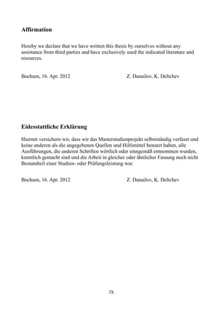 Affirmation

Hereby we declare that we have written this thesis by ourselves without any
assistance from third parties and have exclusively used the indicated literature and
resources.


Bochum, 16. Apr. 2012                              Z. Danailov, K. Deltchev




Eidesstattliche Erklärung

Hiermit versichern wir, dass wir das Masterstudienprojekt selbstständig verfasst und
keine anderen als die angegebenen Quellen und Hilfsmittel benutzt haben, alle
Ausführungen, die anderen Schriften wörtlich oder sinngemäß entnommen wurden,
kenntlich gemacht sind und die Arbeit in gleicher oder ähnlicher Fassung noch nicht
Bestandteil einer Studien- oder Prüfungsleistung war.


Bochum, 16. Apr. 2012                              Z. Danailov, K. Deltchev




                                          IX
 