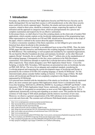 1 Introduction


 1 Introduction
Nowadays, the differences between Web Application Security and Web Services Security can be
hardly distinguished. On one hand their essence is still misunderstood, on the other these security
areas could not be strictly separated apart. Therefore, the attacks and more precisely the attack
scenarios, related to these areas, should be evaluated as unique, respecting the aspects of: their
utilization and the approach to categorize them, which are prerequirements for a precise and
complete examination and respectively for an effective sanitization.
In this project thesis, we shall observe Cross-Site scripting attacks on the client-side of modern Web
applications, which consider exploits on the JavaScript implementations of the programming logic.
Other representatives of such attacks on CSS and XML should not be discussed due to the scope of
the paper, which is outlined in the section about the paper's limitations.
To achieve a taxonomic soundness of the thesis exposition, we feel obliged to give some short
historical facts about JavaScript in this introduction.
In 1995 Netscape1 proposes LiveScript2 as an additional layer on top of the HTML. Thus, the static
HTML pages become interactive and furthermore this scripting language is directly integrated into
the Web-Browser. This methodology is well accepted and extended by two separated organizations.
On one hand the Mozilla Foundation develops and maintains JavaScript3, on the other Microsoft
supports JScript4. Ironically, the so called “Browser Wars”5 6 reflects also on the standardization of
this scripting language. Consequently to this fact, arises confusion in the Web Developers
communities. First malicious attempts to exploit the LiveScript derivatives follow as an avalanche
effect respectively. These attacks designate a new Web-Application Attack Vector – Cross-Site
Scripting, or shortly XSS. Nowadays, XSS injections are presented not only on JavaScript, but also
on PHP, ASP, JSP etc. The strive for an adequate and completed standard, considering the
LiveScript proposal and respecting the current development stages of JavaScript and JScript, is
presented by the evolution of ECMA-262 scripting language, or shortly ECMAScript7. For the
interested reader, please consider further reading on Section 4.4 False usage of filters. We shall
reckon still JavaScript and JScript for not completely compliant to the Modern Standards
represented by ECMAScript.
Let's proceed more detailed with the introduction of the attacks on JavaScript. As already mentioned
above, the most common and vigorous Web Application Attack Vector is considered to be the
Cross-Site Scripting, XSS8[AE11], [WHS10], [WHW11]. According to OWASP9 and WASC10, XSS
represents a TOP 10 Web Application Attack Vector; statistically, see Appendix Figures 22, 23, 24,
25, 26 and Table 26, designated on second place as most severe Web Application threat. XSS is
sophisticated, dynamically evolving and expanding as an attack vector. This justifies the fact for the
existence of wide range of XSS attack paradigms and the intensive occurrence of new ones.
Moreover, we observe a general categorization of the XSS subclasses in two main branches –
sever-side and client-side. The common and well-known Web-based attacks concern an
1 http://www.scriptingmaster.com/javascript/javascript-history.asp
2 http://javascript.about.com/od/reference/a/history.htm
3 https://developer.mozilla.org/en/JavaScript
4 http://msdn.microsoft.com/en-us/library/72bd815a.aspx
5 http://blogs.law.harvard.edu/doc/2011/01/30/learnings-from-the-browser-wars/
6 http://www.zdnet.com.au/a-history-of-web-browser-wars-339312301.htm
7 http://www.ecmascript.org/
8 http://www.crn.de/security/artikel-8538.html, http://www.cenzic.com/resources/hackinfo/owasp-top-10-2010/,
http://www.troyhunt.com/2010/05/owasp-top-10-for-net-developers-part-2.html
9 http://owasptop10.googlecode.com/files/OWASP%20Top%2010%20-%202010.pdf
10 http://projects.webappsec.org/w/page/13246920/Cross%20Site%20Scripting

                                                        1
 