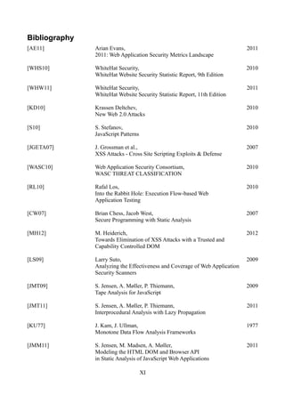 Bibliography
[AE11]         Arian Evans,                                                  2011
               2011: Web Application Security Metrics Landscape

[WHS10]        WhiteHat Security,                                            2010
               WhiteHat Website Security Statistic Report, 9th Edition

[WHW11]        WhiteHat Security,                                            2011
               WhiteHat Website Security Statistic Report, 11th Edition

[KD10]         Krassen Deltchev,                                             2010
               New Web 2.0 Attacks

[S10]          S. Stefanov,                                                  2010
               JavaScript Patterns

[JGETA07]      J. Grossman et al.,                                           2007
               XSS Attacks - Cross Site Scripting Exploits & Defense

[WASC10]       Web Application Security Consortium,                          2010
               WASC THREAT CLASSIFICATION

[RL10]         Rafal Los,                                                    2010
               Into the Rabbit Hole: Execution Flow-based Web
               Application Testing

[CW07]         Brian Chess, Jacob West,                                      2007
               Secure Programming with Static Analysis

[MH12]         M. Heiderich,                                                 2012
               Towards Elimination of XSS Attacks with a Trusted and
               Capability Controlled DOM

[LS09]         Larry Suto,                                                   2009
               Analyzing the Effectiveness and Coverage of Web Application
               Security Scanners

[JMT09]        S. Jensen, A. Møller, P. Thiemann,                            2009
               Tape Analysis for JavaScript

[JMT11]        S. Jensen, A. Møller, P. Thiemann,                            2011
               Interprocedural Analysis with Lazy Propagation

[KU77]         J. Kam, J. Ullman,                                            1977
               Monotone Data Flow Analysis Frameworks

[JMM11]        S. Jensen, M. Madsen, A. Møller,                              2011
               Modeling the HTML DOM and Browser API
               in Static Analysis of JavaScript Web Applications

                                     XI
 