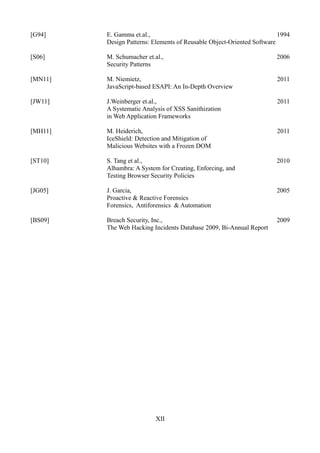 [G94]    E. Gamma et.al.,                                               1994
         Design Patterns: Elements of Reusable Object-Oriented Software

[S06]    M. Schumacher et.al.,                                         2006
         Security Patterns

[MN11]   M. Niemietz,                                                  2011
         JavaScript-based ESAPI: An In-Depth Overview

[JW11]   J.Weinberger et.al.,                                          2011
         A Systematic Analysis of XSS Sanithization
         in Web Application Frameworks

[MH11]   M. Heiderich,                                                 2011
         IceShield: Detection and Mitigation of
         Malicious Websites with a Frozen DOM

[ST10]   S. Tang et al.,                                               2010
         Alhambra: A System for Creating, Enforcing, and
         Testing Browser Security Policies

[JG05]   J. Garcia,                                                    2005
         Proactive & Reactive Forensics
         Forensics, Antiforensics & Automation

[BS09]   Breach Security, Inc.,                                        2009
         The Web Hacking Incidents Database 2009, Bi-Annual Report




                           XII
 