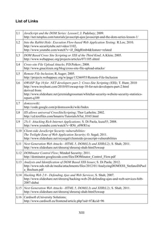 List of Links


L1   JavaScript and the DOM Series: Lesson1; J. Padolsey; 2009.
     http://net.tutsplus.com/tutorials/javascript-ajax/javascript-and-the-dom-series-lesson-1/
L2   Into the Rabbit Hole: Execution Flow-based Web Application Testing; R.Los; 2010.
     http://www.securitytube.net/video/1102,
     http://www.youtube.com/watch?v=JJ_DdgRlmb4&feature=related
L3   DOM Based Cross Site Scripting or XSS of the Third Kind; A.Klein; 2005.
     http://www.webappsec.org/projects/articles/071105.shtml
L4   Cross-site File Upload Attacks; P.D.Petkov; 2008.
     http://www.gnucitizen.org/blog/cross-site-file-upload-attacks/
L5   Remote File Inclusion; R.Auger; 2005.
     http://projects.webappsec.org/w/page/13246955/Remote-File-Inclusion
L6   OWASP Top 10 for .NET developers part 2: Cross-Site Scripting (XSS); T. Hunt; 2010
     http://www.troyhunt.com/2010/05/owasp-top-10-for-net-developers-part-2.html
     derived from:
     http://www.slideshare.net/jeremiahgrossman/whitehat-security-website-security-statistics-
     report-q109
L7   domxsswiki:
     http://code.google.com/p/domxsswiki/wiki/Index
L8   IIS allows universal CrossSiteScripting; Thor Larholm; 2002.
     http://cd.textfiles.com/hmatrix/Tutorials/hTut_0165.html
L9   25c3: Attacking Rich Internet Applications; S. Di Paola, kuza55; 2008.
     http://www.youtube.com/watch?v=RNt_e0WR1sc
L10 Client-side JavaScript Security vulnerabilities:
    The Twilight Zone of Web Application Security; O. Segal; 2011.
    http://www.slideshare.net/orysegal/clientside-javascript-vulnerabilities
L11 Next Generation Web Attacks –HTML 5, DOM(L3) and XHR(L2); S. Shah; 2011.
    http://www.slideshare.net/shreeraj/shreeraj-shah-html5owasp
L12 DOMinator Control Flow; Minded Security; 2011.
    http://dominator.googlecode.com/files/DOMinator_Control_Flow.pdf
L13 Analysis and Identification of DOM Based XSS Issues; S. Di Paola; 2012.
    http://www.nds.rub.de/media/attachments/files/2012/01/AnalyzingDOMXSS_StefanoDiPaol
    a_Bochum.pdf
L14 Hacking Web 2.0 - Defending Ajax and Web Services; S. Shah; 2007.
    http://www.slideshare.net/shreeraj/hacking-web-20-defending-ajax-and-web-services-hitb-
    2007-dubai
L15 Next Generation Web Attacks –HTML 5, DOM(L3) and XHR(L2); S. Shah; 2011.
    http://www.slideshare.net/shreeraj/shreeraj-shah-html5owasp
L16 Cardisoft eUniversity Solutions;
    http://www.cardisoft.eu/frontend/article.php?aid=87&cid=96


                                               XIII
 