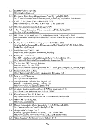 L17 TIBCO Developer Network;
    http://developer.tibco.com/
L18 The story of Web 2.0 and SOA continues - Part 1; D. Hinchcliffe; 2007.
    http://i.zdnet.com/blogs/soaweb20convergence_update2.png?tag=content;siu-container
L19 Is Web 2.0 The Global SOA?; D. Hinchcliffe; 2005.
    http://dionhinchcliffe.com/2005/10/28/is-web-2-0-the-global-soa/
L20 http://dbis-group.uni-muenster.de/projects/WOA/
L21 A Web-Oriented Architecture (WOA) Un-Manifesto; D. Hinchcliffe; 2009.
    http://hinchcliffe.org/default.aspx
L22 Web 2.0 success stories driving WOA and informing SOA; D. Hinchcliffe; 2008.
    http://www.zdnet.com/blog/hinchcliffe/web-20-success-stories-driving-woa-and-informing-
    soa/168
L23 Hacking Browser's DOM Exploiting Ajax and RIA; S.Shah; 2010.
    https://media.blackhat.com/bh-us-10/presentations/Shah/BlackHat-USA-2010-Shah-DOM-
    Hacks-Shreeraj-slides.pdf
L24 Double Encoding;OWASP; 2009.
    https://www.owasp.org/index.php/Double_Encoding
L25 Locking the Throne Room
    How ES5+ will change XSS and Client Side Security; M. Heiderich; 2011.
    http://www.slideshare.net/x00mario/locking-the-throneroom-20
L26 SQL Injection, XSS, Cross-site Scripting,
    Defenses, Attacks; M.Paul; 2007.
    http://securitymasala.files.wordpress.com/2007/11/mano_paul_sqlinjandxss_catalyst_eu.pdf
L27 Strategie statt Zufall; U.Ries;
    http://cyberpress.de/wiki/Security_Development_Lifecycle,_Teil_1
L28 Patterns – AJAX Patterns;
    http://ajaxpatterns.org/Patterns
L29 Non-alphanumeric code with JavaScript & PHP
    Shazzer - Shared online fuzzing; G. Heyes; 2011.
    http://www.rubcast.rub.de/index2.php?id=918
L30 JavaScript Smallest NonAlnum Quine; E. V. Nava (sirdarkcat); 2010.
    http://sla.ckers.org/forum/read.php?24,33201,33713
L31 What is Semantic Search?; T. John; 2012.
    http://www.techulator.com/resources/5933-What-Semantic-Search.aspx
L32 XSSMe²; M. Heiderich; 2011.
    http://xssme.html5sec.org/
L33 Changes to JavaScript, Part 1: EcmaScript 5; M. S. Miller et al.; 2009.
    http://www.youtube.com/watch?v=Kq4FpMe6cRs
L34 Changes to ECMAScript, Part 2:
    Harmony Highlights - Proxies and Traits; T. Van Cutsem; 2010.
    http://www.youtube.com/watch?v=A1R8KGKkDjU&feature=relmfu
L35 “Opus Paladium” Web browser project Website; 2010.


                                              XIV
 