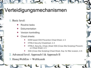 Verteidigungsmechanismen
 1. Basic level:
           Routine tasks
           Dokumentation
           Version kontrolling
           Cheat sheets:
                  DOM based XSS Prevention Cheat Sheet, in 3
                  HTML5 Security Cheatsheet, in 4
                  HTML5_Security_Cheat_Sheet XSS (Cross Site Scripting) Preventi-
                     on Cheat Sheet, in 5
                  XSS (Cross Site Scripting) Cheat Sheet, Esp: for filter evasion, in 6

 2. Advanced level: Approach I & Approach II
 3. HoneyWebEnv + WebScarab                                                                10
 