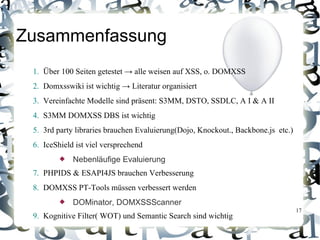 Zusammenfassung
 1. Über 100 Seiten getestet → alle weisen auf XSS, o. DOMXSS
 2. Domxsswiki ist wichtig → Literatur organisiert
 3. Vereinfachte Modelle sind präsent: S3MM, DSTO, SSDLC, A I & A II
 4. S3MM DOMXSS DBS ist wichtig
 5. 3rd party libraries brauchen Evaluierung(Dojo, Knockout., Backbone.js etc.)
 6. IceShield ist viel versprechend
            Nebenläufige Evaluierung
 7. PHPIDS & ESAPI4JS brauchen Verbesserung
 8. DOMXSS PT-Tools müssen verbessert werden
            DOMinator, DOMXSSScanner
                                                                                  17
 9. Kognitive Filter( WOT) und Semantic Search sind wichtig
 