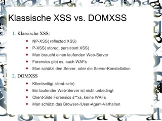 Klassische XSS vs. DOMXSS
1. Klassische XSS:
         NP-XSS( reflected XSS)
         P-XSS( stored, persistent XSS)
         Man braucht einen laufenden Web-Server
         Forensics gibt es, auch WAFs
         Man schützt den Server, oder die Server-Konstellation
2. DOMXSS
         Klientseitig( client-side)
         Ein laufender Web-Server ist nicht unbedingt
         Client-Side Forensics s**xs, keine WAFs
         Man schützt das Browser-/User-Agent-Verhalten           5
 