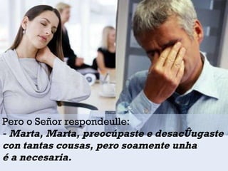 Pero o Señor respondeulle: ‑  Marta, Marta, preocúpaste e desacóugaste  con tantas cousas, pero soamente unha  é a necesaria.  