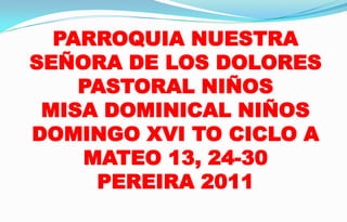 PARROQUIA NUESTRA SEÑORA DE LOS DOLORES PASTORAL NIÑOS MISA DOMINICAL NIÑOS DOMINGO XVI TO CICLO A MATEO 13, 24-30 PEREIRA 2011 