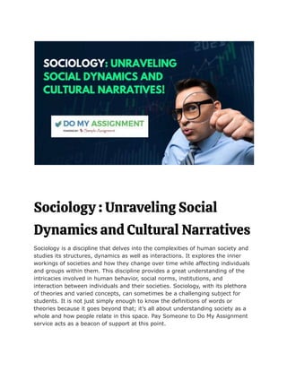 Sociology : Unraveling Social
Dynamics and Cultural Narratives
Sociology is a discipline that delves into the complexities of human society and
studies its structures, dynamics as well as interactions. It explores the inner
workings of societies and how they change over time while affecting individuals
and groups within them. This discipline provides a great understanding of the
intricacies involved in human behavior, social norms, institutions, and
interaction between individuals and their societies. Sociology, with its plethora
of theories and varied concepts, can sometimes be a challenging subject for
students. It is not just simply enough to know the definitions of words or
theories because it goes beyond that; it’s all about understanding society as a
whole and how people relate in this space. Pay Someone to Do My Assignment
service acts as a beacon of support at this point.
 