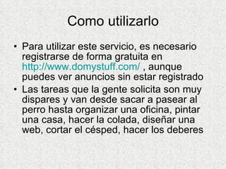 Como utilizarlo Para utilizar este servicio, es necesario registrarse de forma gratuita en  http://www.domystuff.com/  , aunque puedes ver anuncios sin estar registrado Las tareas que la gente solicita son muy dispares y van desde sacar a pasear al perro hasta organizar una oficina, pintar una casa, hacer la colada, diseñar una web, cortar el césped, hacer los deberes  