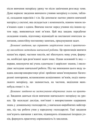 після вивчення матеріалу уроку чи після закінчення розгляду теми.
Дуже корисне зведення вивченого учнями матеріалу в схеми, табли-
ці, складання переліків і т.ін. Це допомагає наочно уявити вивчений
матеріал у системі, яка складається з компонентів, певним чином по-
в’язаних один з одним. Вивчене постає перед учнями під іншим ку-
том зору, виявляються нові зв’язки. Цей вид завдань передбачає
складання планів, підготовку відповідей на поставлені вчителем за-
питання, самостійну постановку запитань, придумування задач.
Домашні завдання, що сприяють закріпленню знань і практично-
му оволодінню методами навчальної роботи. Це пропозиція вивчити
напам’ять вірші, частини текстів, які збагачують мову учня, форму-
ли, необхідні при розв’язанні задач тощо. Однак основний їх вид —
вправи, виконуючи які учень одночасно і закріплює знання, і оволо-
діває методами навчальної роботи. Під час виконання цього виду за-
вдань школяр використовує різні прийоми запам’ятовування: багато-
разові повторення, встановлення асоціативних зв’язків, поділ навча-
льного матеріалу, що засвоюється, на частини, виділення яких-
небудь ознак і т. ін.
Домашнє завдання на застосування одержаних знань на практи-
ці. Завдання даються після вивчення навчального матеріалу на уро-
ках. Це нескладні досліди, пов’язані з використанням одержаних
знань у домашньому господарстві, у навчально-виробничих майстер-
нях, під час роботи учня у народному господарстві. Такі завдання
пов’язують навчання з життям, підвищують пізнавальні інтереси уч-
нів, формують практичну спрямованість їх мислення.
 
