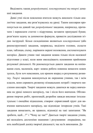 Виділяють також репродуктивні, конструктивні та творчі дома-
шні завдання.
Деякі учні після пояснення вчителя можуть виконати тільки ана-
логічне завдання, яке розв’язувалось на уроці. Таким школярам про-
понується на деякий час репродуктивні завдання, наприклад, прочи-
тати і переказати статтю з підручника; вставити пропущені букви;
розв’язати задачу за допомогою формули, провести дослідження згі-
дно інструкції. Більш складнішими являються конструктивні (або
реконструктивні) завдання, наприклад, виділити головне, скласти
план, таблицю, схему, порівняти окремі положення, систематизувати
матеріал. Давати учням такі завдання можна тільки після належної
підготовки у класі, коли вони оволодівають основними прийомами
розумової діяльності. Не рекомендується давати завдання на копію-
вання схем, малюнків, карт: кожна робота повинна вимагати нових
зусиль, бути хоч невеликим, але кроком вперед в розумовому розви-
тку. Творчі завдання виконуються як окремими учнями, так і всім
класом, вони сприяють розвитку пізнавальних потреб і творчого ми-
слення школярів. Творчі завдання можуть даватися як перед вивчен-
ням на уроці певного матеріалу, так і після його вивчення. Обгово-
рення творчих робіт, пропозицій, розробок завжди викликає інтелек-
туальне і емоційне піднесення, створює сприятливий грунт для ви-
вчення навчального матеріалу, що відповідає інтересам учнів. Такі
завдання вимагають, як правило, відповіді на такі запитання: "Як
зробити, щоб…?” і "Чому це так?” Даються творчі завдання учням,
які володіють достатніми знаннями і розумовими операціями, ма-
ють необхідний досвід творчої діяльності, час на їх виконання. До
 