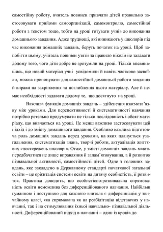 самостійну роботу, вчитель повинен привчати дітей правильно за-
стосовувати прийоми самоорганізації, самоконтролю, самостійної
роботи з текстом тощо, тобто на уроці готувати учнів до виконання
домашнього завдання. Адже труднощі, які виникають у школярів під
час виконання домашніх завдань, беруть початок на уроці. Щоб за-
побігти цьому, учитель повинен узяти за правило ніколи не задавати
додому того, чого діти добре не зрозуміли на уроці. Тільки впевнив-
шись, що новий матеріал учні усвідомили й навіть частково засвої-
ли, можна пропонувати для самостійної домашньої роботи завдання
й вправи на закріплення та поглиблення цього матеріалу. Але й не-
має необхідності задавати додому те, що досягнуто на уроці.
Важлива функція домашніх завдань – здійснення взаємозв’яз-
ку між уроками. Для перспективності й систематичності навчання
потрібно ретельно продумувати не тільки послідовність і обсяг мате-
ріалу, що вивчається на уроці. Не менш важливо застосовувати цей
підхід і до змісту домашнього завдання. Особливо важлива підготов-
ча роль домашніх завдань перед уроками, на яких планується уза-
гальнення, систематизація знань, творчі роботи, актуалізація життє-
вих спостережень школярів. Отже, у змісті домашніх завдань мають
передбачатися не лише вправляння й запам’ятовування, а й розвиток
пізнавальної активності, самостійності дітей. Одне з головних за-
вдань, яке закладено в Державному стандарті початкової загальної
освіти – це орієнтація системи освіти на дитячу особистість, її розви-
ток. Практика доводить, що особистісно-розвивальна спрямова-
ність освіти неможлива без диференційованого навчання. Найбільш
гуманною і доступною для кожного вчителя є диференціація у зви-
чайному класі, яка спрямована як на реабілітацію відстаючих у на-
вчанні, так і на стимулювання їхньої навчально- пізнавальної діяль-
ності. Диференційований підхід в навчанні – один із кроків до
 