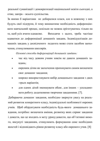 реальної гуманізації і демократизації національної освіти сьогодні, а
отже, завтра – всього суспільства.
За якими б варіантами не добиралися класи, але в кожному з них
будуть свої підгрупи, й тому виникатиме необхідність диференцію-
вати навчальний процес, оскільки не можна орієнтуватись тільки на
те, щоб усіх вчити однаково. Виходячи з цього, треба частіше
вдаватися до диференціації домашніх завдань. Індивідуалізація до-
машніх завдань у досвідченого педагога може стати засобом заохо-
чення, стимулювання школярів.
Основні способи диференціації домашніх завдань:
 час від часу деяким учням зовсім не давати домашніх за-
вдань;
 окремим дітям як заохочення пропонувати самим визначити
своє домашнє завдання;
 широко використовувати вибір домашнього завдання з двох
-трьох варіантів;
 для одних дітей зменшувати обсяг, для інших – ускладню-
вати роботу додатковими творчими завданнями. [7].
Добираючи домашнє завдання, необхідно звернути увагу на реаль-
ний розвиток конкретного класу, індивідуальні особливості окремих
учнів. Щоб обґрунтувати необхідність будь-якого домашнього за-
вдання, потрібно: визначити вміння, розвитку яких сприяє завдання
і довести, що це входить в мету уроку;довести, що об’єктивні вимо-
го, висунуті завданням, стимулюють формування саме необхідних
якостей і відповідають рівню розвитку класу або окремого учня. [8]
 