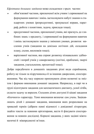 Ефективне домашнє завдання може складатися з трьох частин:
 обов’язкової частини, призначеної всім учням і спрямованої на
формування навичок і вмінь застосовувати набуті знання в ста-
ндартних умовах (репродуктивні, тренувальні вправи, параг-
раф, робота з поняттями, задача, приклади тощо);
 продуктивної частини, призначеної учням, які прагнуть до гли-
боких знань з предмету, і спрямованої на формування навичок
і вмінь застосовувати знання у змінених умовах, розвиток ми-
слення учнів (завдання на декілька логічних дій, складання
плану, схеми, висновків тощо);
 варіативної частини, яка сприяє розвитку пізнавальних здібно-
стей і потреб учнів у саморозвитку (логічні, проблемні, творчі
завдання, узагальнення, презентації тощо).
Добре передбачати в домашніх завданнях різні види сприймання,
роботу не тільки за підручником,а й за іншими джерелами, спостере-
женнями. Час від часу корисно пропонувати дітям незвичні за зміс-
том і формою виконання домашні завдання. Наприклад, в парі чи в
групі підготувати завдання для математичного диктанту, усної лічби,
скласти задачу за виразом. Сильним дітям доступні й цікаві завдання
«блочного» характеру. Темп виконання визначає сам учень. Зацікав-
люють дітей і домашні завдання, виконання яких розраховане на
тривалий термін (дібрати певні відомості з довідкової літератури;
знайти тексти за певними орієнтирами, вести й фіксувати спостере-
ження за певним дослідом). Корисні завдання, у яких задіяні міжте-
матичні й міжпредметні зв’язки.
 
