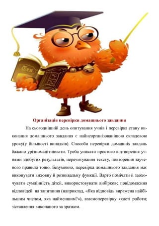 Організація перевірки домашнього завдання
На сьогоднішній день опитування учнів і перевірка стану ви-
конання домашнього завдання є найнеорганізованішою складовою
уроку(у більшості випадків). Способи перевірки домашніх завдань
бажано урізноманітнювати. Треба уникати простого відтворення уч-
нями здобутих результатів, перечитування тексту, повторення зауче-
ного правила тощо. Безумовно, перевірка домашнього завдання має
виконувати виховну й розвивальну функції. Варто помічати й заохо-
чувати сумлінність дітей, використовувати вибіркове повідомлення
відповідей на запитання (наприклад, «Яка відповідь виражена найбі-
льшим числом, яка найменшим?»), взаємоперевірку якості роботи;
зіставлення виконаного за зразком.
 