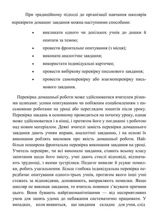 При традиційному підході до організації навчання школярів
перевірити домашнє завдання можна наступними способами:
 викликати одного чи декількох учнів до дошки й
опитати за темою;
 провести фронтальне опитування (з місця);
 виконати аналогічне завдання;
 використати індивідуальні карточки;
 провести вибіркову перевірку письмового завдання;
 провести самоперевірку або взаємоперевірку пись-
мового завдання.
Перевірка домашньої роботи може здійснюватися вчителем різни-
ми шляхами: усним опитуванням чи побіжним ознайомленням з пи-
сьмовими роботами на уроці або переглядом зошитів після уроку.
Перевірка завдань в основному проводиться на початку уроку, однак
може здійснюватися і в кінці, і протягом його у поєднанні з роботою
над новим матеріалом. Деякі вчителі замість перевірки домашнього
завдання дають учням вправи, аналогічні завданню, і на основі їх
виконання роблять висновок про якість домашньої роботи. Най-
більш поширена фронтальна перевірка виконання завдання на уроці.
Учитель перевіряє, чи всі виконали завдання, ставить всьому класу
запитання щодо його змісту, учні дають стислі відповіді, відзнача-
ють труднощі, з якими зустрілися. Педагог виявляє й усуває помил-
ки, робить узагальнення. Більш глибока індивідуальна перевірка пе-
редбачає опитування одного-трьох учнів, протягом якого інші учні
стежать за відповідями, доповнюють, виправляють помилки. Якщо
школяр не виконав завдання, то вчитель повинен з’ясувати причини
цього. Вони бувають найрізноманітнішими — від несприятливих
умов для занять удома до небажання систематично працювати. У
випадках, коли виявиться, що завдання складне для учня, слід
 