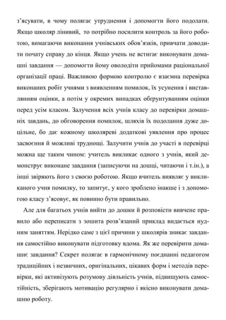 з’ясувати, в чому полягає утруднення і допомогти його подолати.
Якщо школяр лінивий, то потрібно посилити контроль за його робо-
тою, вимагаючи виконання учнівських обов’язків, привчати доводи-
ти почату справу до кінця. Якщо учень не встигає виконувати дома-
шні завдання — допомогти йому оволодіти прийомами раціональної
організації праці. Важливою формою контролю є взаємна перевірка
виконаних робіт учнями з виявленням помилок, їх усунення і вистав-
лянням оцінки, а потім у окремих випадках обґрунтуванням оцінки
перед усім класом. Залучення всіх учнів класу до перевірки домаш-
ніх завдань, до обговорення помилок, шляхів їх подолання дуже до-
цільне, бо дає кожному школяреві додаткові уявлення про процес
засвоєння й можливі труднощі. Залучити учнів до участі в перевірці
можна ще таким чином: учитель викликає одного з учнів, який де-
монструє виконане завдання (записуючи на дошці, читаючи і т.ін.), а
інші звіряють його з своєю роботою. Якщо вчитель виявляє у викли-
каного учня помилку, то запитує, у кого зроблено інакше і з допомо-
гою класу з’ясовує, як повинно бути правильно.
Але для багатьох учнів вийти до дошки й розповісти вивчене пра-
вило або переписати з зошита розв’язаний приклад видається нуд-
ним заняттям. Нерідко саме з цієї причини у школярів зникає завдан-
ня самостійно виконувати підготовку вдома. Як же перевірити дома-
шнє завдання? Секрет полягає в гармонічному поєднанні педагогом
традиційних і незвичних, оригінальних, цікавих форм і методів пере-
вірки, які активізують розумову діяльність учнів, підвищують самос-
тійність, зберігають мотивацію регулярно і якісно виконувати дома-
шню роботу.
 