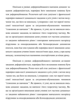 Оскільки в умовах диференційованого навчання домашнє за-
вдання диференціюється, перевірка його виконання повинна бути
теж диференційованою. Розпочати цей етап доцільно з фронтальної
перевірки наявності домашнього завдання в усіх учнів з метою вилу-
чення тих, що його не виконали, і утворення з них чет-вертої тимча-
сової типологічної групи за ситуативно-обумовленим чинником
“ставлення до навчання ”. Як правило, ті учні, що не виконали пись-
мове домашнє завдання, не вивчили і його теоретичну частину. Як-
що не організувати виконання цими учнями хоч частини домашньо-
го завдання найнижчого рівня і повторення навчального матеріалу
підручника за опосередкованою або безпосередньою допомогою
вчителя, поки йде опи-тування або перевірка якості виконання дома-
шнього завдання учнями інших типологічних груп, вони, у кра-щому
випадку, залишатимуться пасивними спостерігачами до кінця уроку.
Оскільки в умовах диференційованого навчання до-машнє
завдання диференціюється, перевірка його ви-конання повинна бути
теж диференційованою. Розпо-чати цей етап доцільно з фронтальної
перевірки наяв-ності домашнього завдання в усіх учнів з метою вилу
-чення тих, що його не виконали, і утворення з них чет-вертої тимча-
сової типологічної групи за ситуативно-обумовленим чинником
“ставлення до навчання ”. Як правило, ті учні, що не виконали пись-
мове домашнє завдання, не вивчили і його теоретичну частину. Як-
що не організувати виконання цими учнями хоч частини домашньо-
го завдання найнижчого рівня і повторення навчального матеріалу
підручника за опосередкованою або безпосередньою допомогою
 