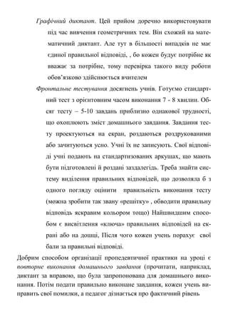 Графічний диктант. Цей прийом доречно використовувати
під час вивчення геометричних тем. Він схожий на мате-
матичний диктант. Але тут в більшості випадків не має
єдиної правильної відповіді, , бо кожен будує потрібне як
вважає за потрібне, тому перевірка такого виду роботи
обов’язково здійснюється вчителем
Фронтальне тестування досягнень учнів. Готуємо стандарт-
ний тест з орієнтовним часом виконання 7 - 8 хвилин. Об-
сяг тесту – 5-10 завдань приблизно однакової трудності,
що охоплюють зміст домашнього завдання. Завдання тес-
ту проектуються на екран, роздаються роздрукованими
або зачитуються усно. Учні їх не записують. Свої відпові-
ді учні подають на стандартизованих аркушах, що мають
бути підготовлені й роздані заздалегідь. Треба знайти сис-
тему виділення правильних відповідей, що дозволяла б з
одного погляду оцінити правильність виконання тесту
(можна зробити так звану «решітку» , обводити правильну
відповідь яскравим кольором тощо) Найшвидшим спосо-
бом є висвітлення «ключа» правильних відповідей на ек-
рані або на дошці, Після чого кожен учень порахує свої
бали за правильні відповіді.
Добрим способом організації пропедевтичної практики на уроці є
повторне виконання домашнього завдання (прочитати, наприклад,
диктант за вправою, що була запропонована для домашнього вико-
нання. Потім подати правильно виконане завдання, кожен учень ви-
править свої помилки, а педагог дізнається про фактичний рівень
 