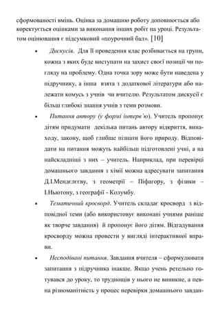 сформованості вмінь. Оцінка за домашню роботу доповнюється або
коректується оцінками за виконання інших робіт на уроці. Результа-
том оцінювання є підсумковий «поурочний бал». [10]
 Дискусія. Для її проведення клас розбивається на групи,
кожна з яких буде виступати на захист своєї позиції чи по-
гляду на проблему. Одна точка зору може бути наведена у
підручнику, а інша взята з додаткової літератури або на-
лежати комусь з учнів чи вчителю. Результатом дискусії є
більш глибокі знання учнів з теми розмови.
 Питання автору (у формі інтерв’ю). Учитель пропонує
дітям придумати декілька питань автору відкриття, вина-
ходу, закону, щоб глибше пізнати його природу. Відпові-
дати на питання можуть найбільш підготовлені учні, а на
найскладніші з них – учитель. Наприклад, при перевірці
домашнього завдання з хімії можна адресувати запитання
Д.І.Мендєлєєву, з геометрії – Піфагору, з фізики –
І.Ньютону, з географії - Колумбу.
 Тематичний кросворд. Учитель складає кросворд з від-
повідної теми (або використовує виконані учнями раніше
як творче завдання) й пропонує його дітям. Відгадування
кросворду можна провести у вигляді інтерактивної впра-
ви.
 Несподівані питання. Завдання вчителя – сформулювати
запитання з підручника інакше. Якщо учень ретельно го-
тувався до уроку, то труднощів у нього не виникне, а пев-
на різноманітність у процес перевірки домашнього завдан-
 